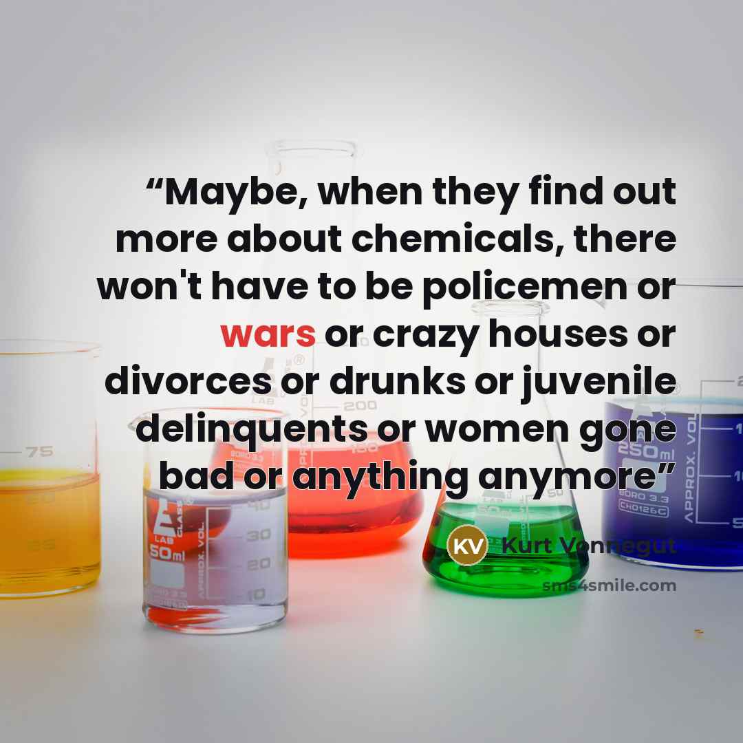 “Maybe, when they find out more about chemicals, there won't have to be policemen or wars or crazy houses or divorces or drunks or juvenile delinquents or women gone bad or anything anymore” quote by Kurt Vonnegut