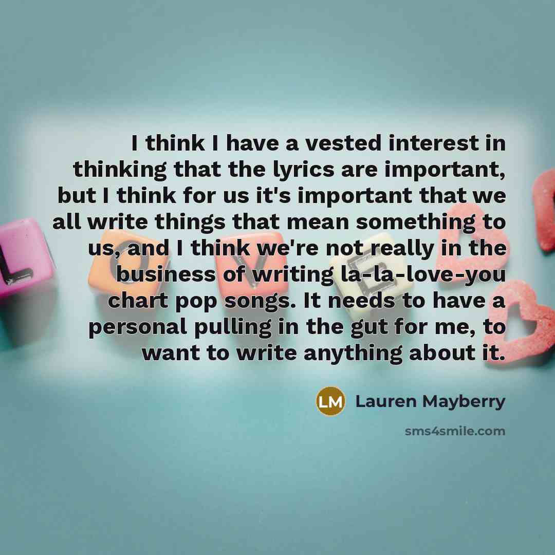 “I think I have a vested interest in thinking that the lyrics are important, but I think for us it's important that we all write things that mean something to us, and I think we're not really in the business of writing la-la-love-you chart pop songs. It needs to have a personal pulling in the gut…” quote by Lauren Mayberry