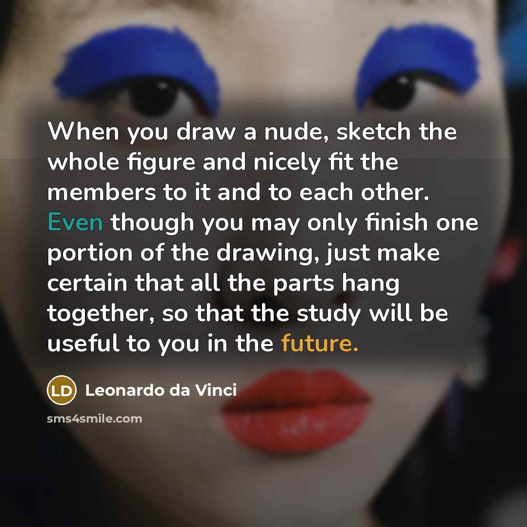 “When you draw a nude, sketch the whole figure and nicely fit the members to it and to each other. Even though you may only finish one portion of the drawing, just make certain that all the parts hang together, so that the study will be useful to you in the future.” quote by Leonardo da Vinci