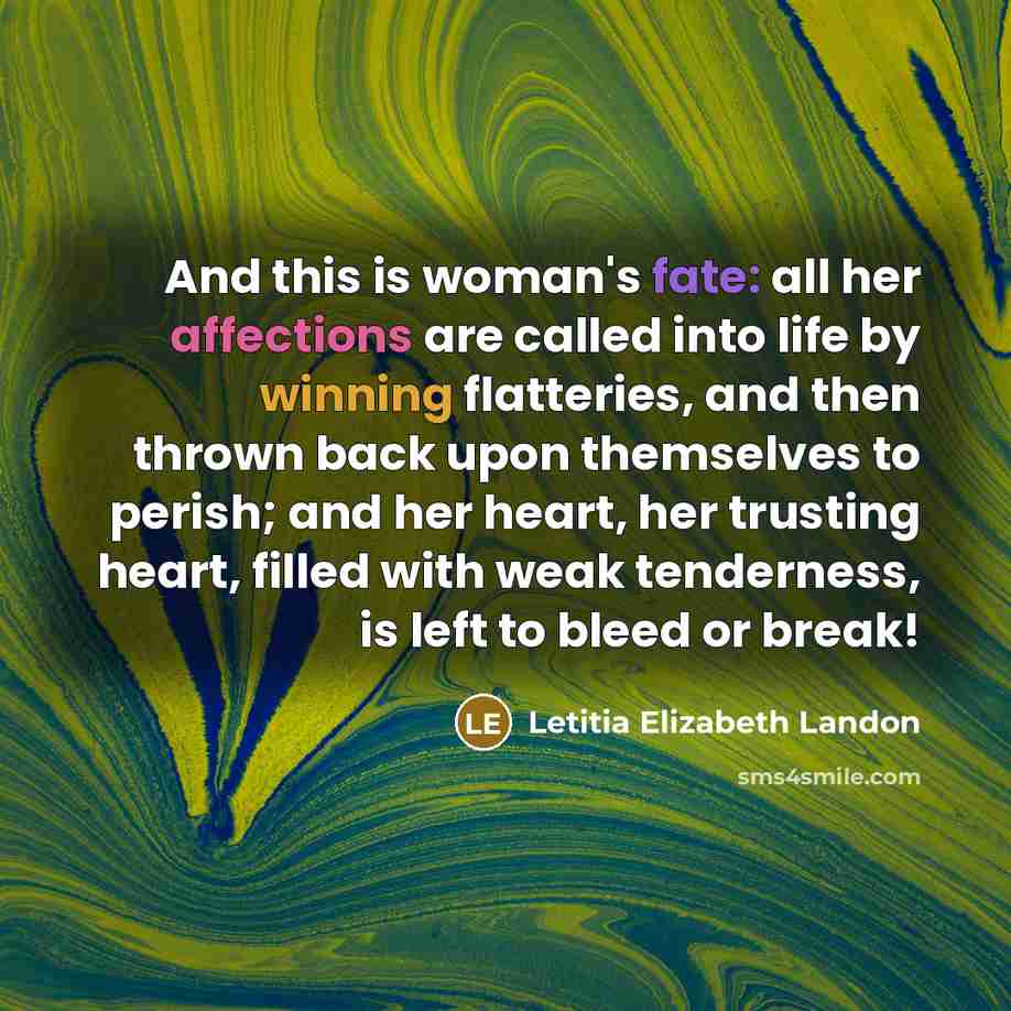 “And this is woman's fate: all her affections are called into life by winning flatteries, and then thrown back upon themselves to perish; and her heart, her trusting heart, filled with weak tenderness, is left to bleed or break!” quote by Letitia Elizabeth Landon