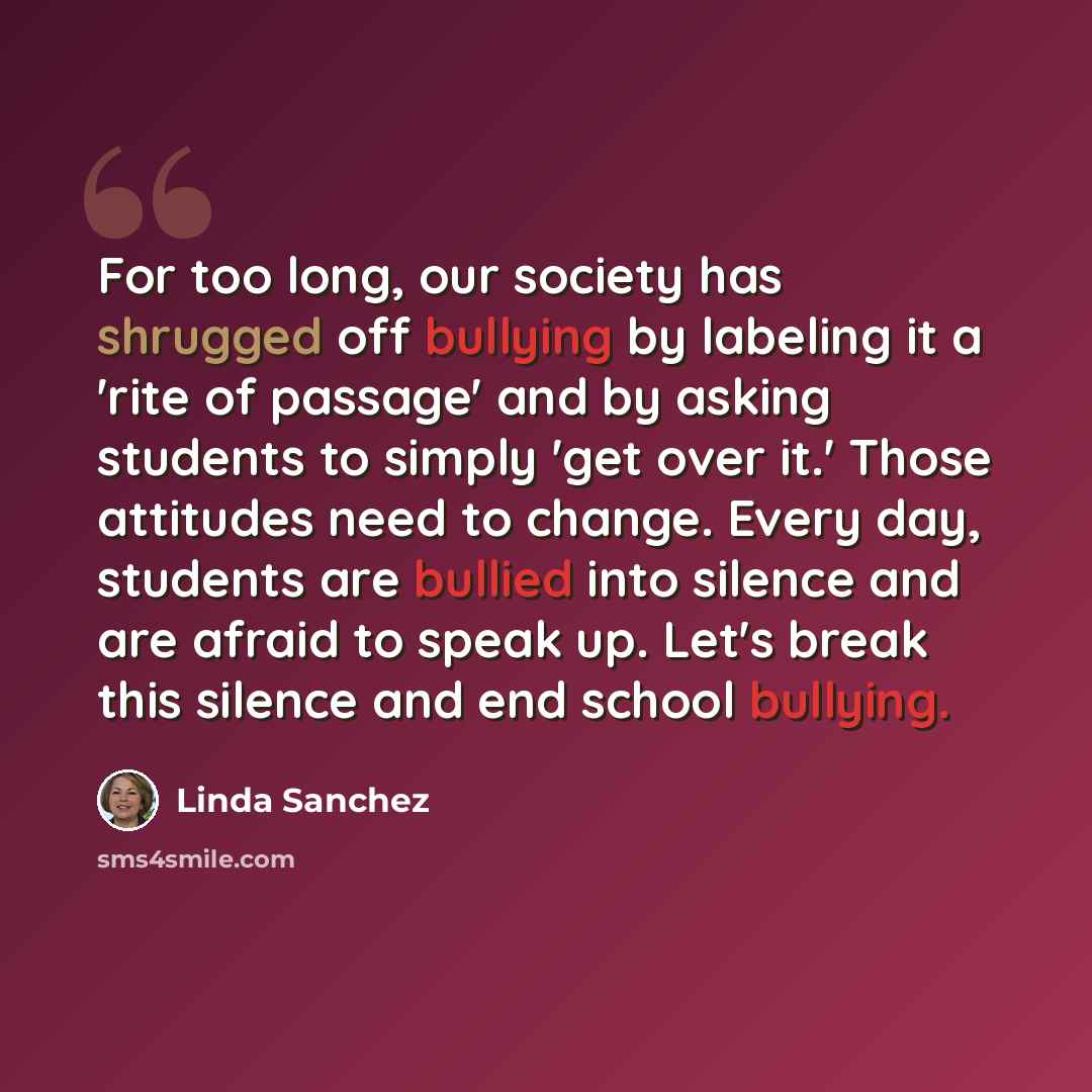 “For too long, our society has shrugged off bullying by labeling it a 'rite of passage' and by asking students to simply 'get over it.' Those attitudes need to change. Every day, students are bullied into silence and are afraid to speak up. Let's break this silence and end school bullying.” quote by Linda Sanchez