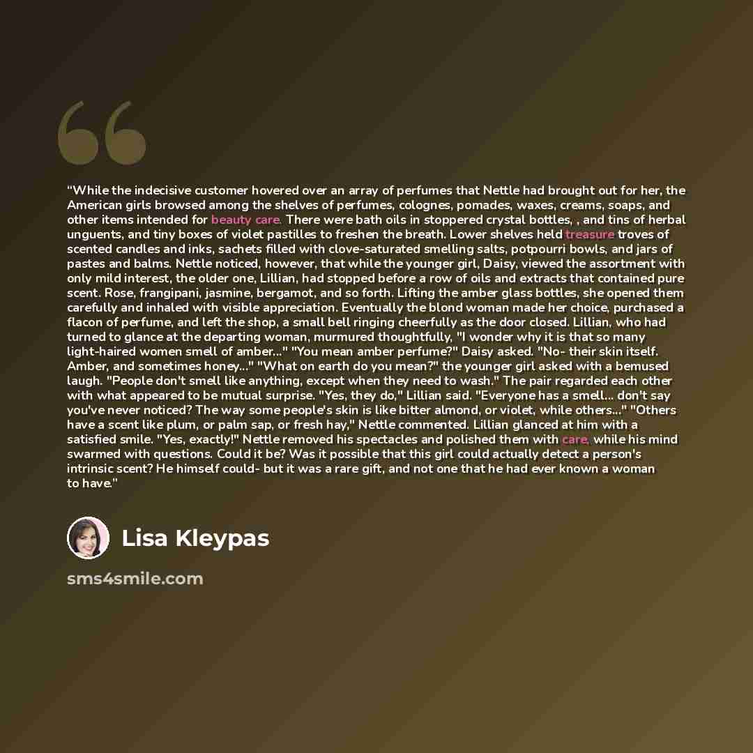 “While the indecisive customer hovered over an array of perfumes that Nettle had brought out for her, the American girls browsed among the shelves of perfumes, colognes, pomades, waxes, creams, soaps, and other items intended for beauty care. There were bath oils in stoppered crystal bottles, , and…” quote by Lisa Kleypas