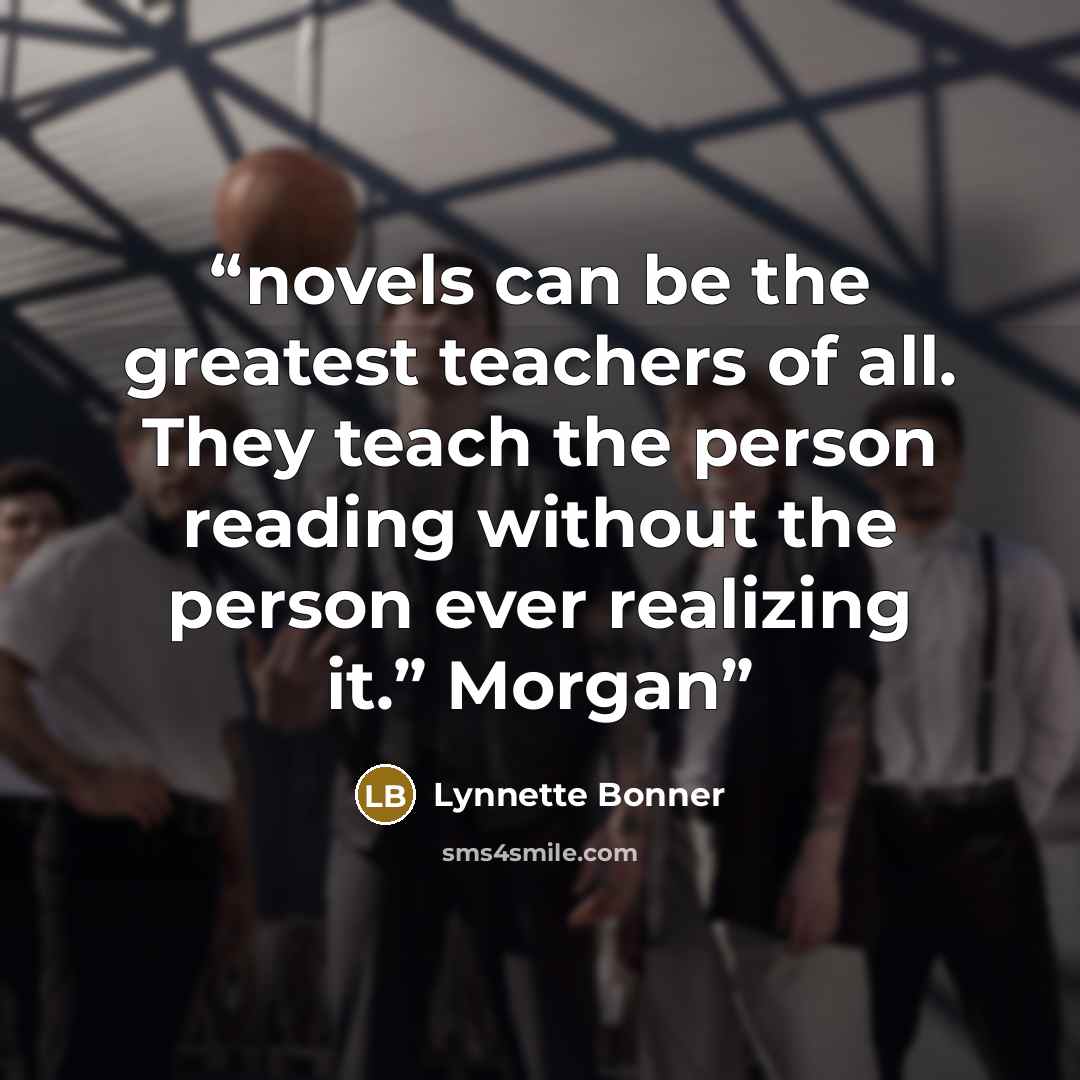 “novels can be the greatest teachers of all. They teach the person reading without the person ever realizing it.” Morgan” quote by Lynnette Bonner