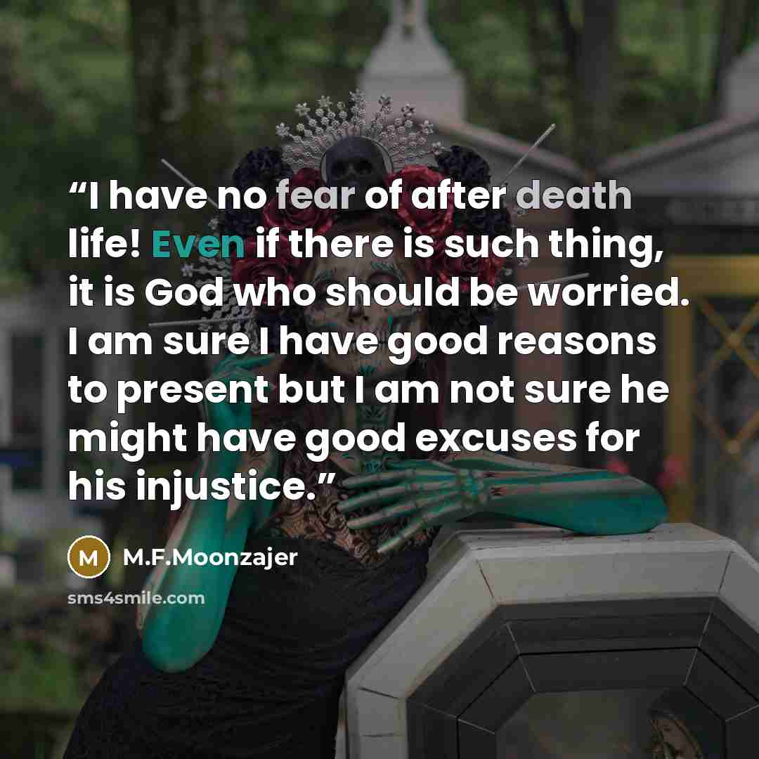 “I have no fear of after death life! Even if there is such thing, it is God who should be worried. I am sure I have good reasons to present but I am not sure he might have good excuses for his injustice.” quote by M.F.Moonzajer