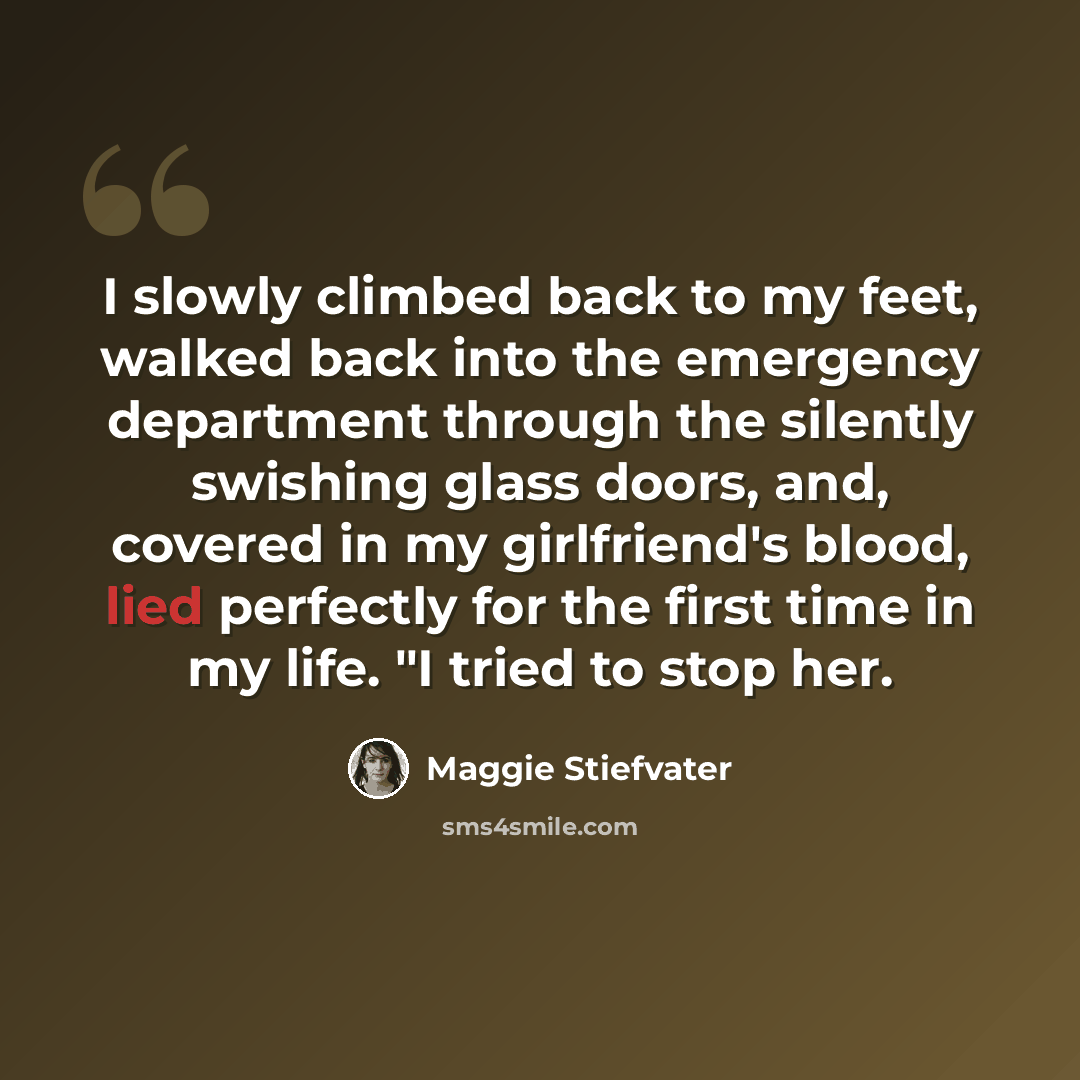 “I slowly climbed back to my feet, walked back into the emergency department through the silently swishing glass doors, and, covered in my girlfriend's blood, lied perfectly for the first time in my life. "I tried to stop her.” quote by Maggie Stiefvater