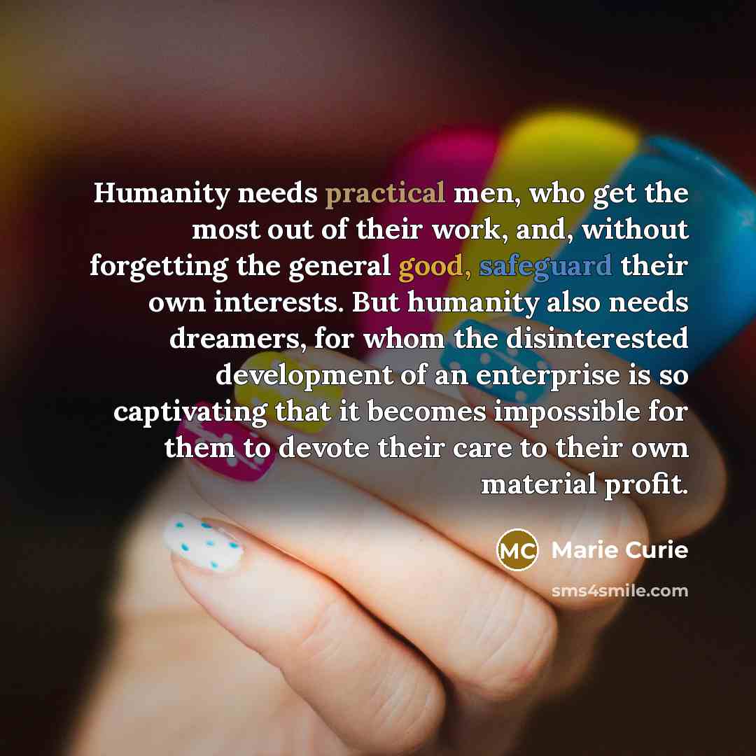 “Humanity needs practical men, who get the most out of their work, and, without forgetting the general good, safeguard their own interests. But humanity also needs dreamers, for whom the disinterested development of an enterprise is so captivating that it becomes impossible for them to devote their…” quote by Marie Curie