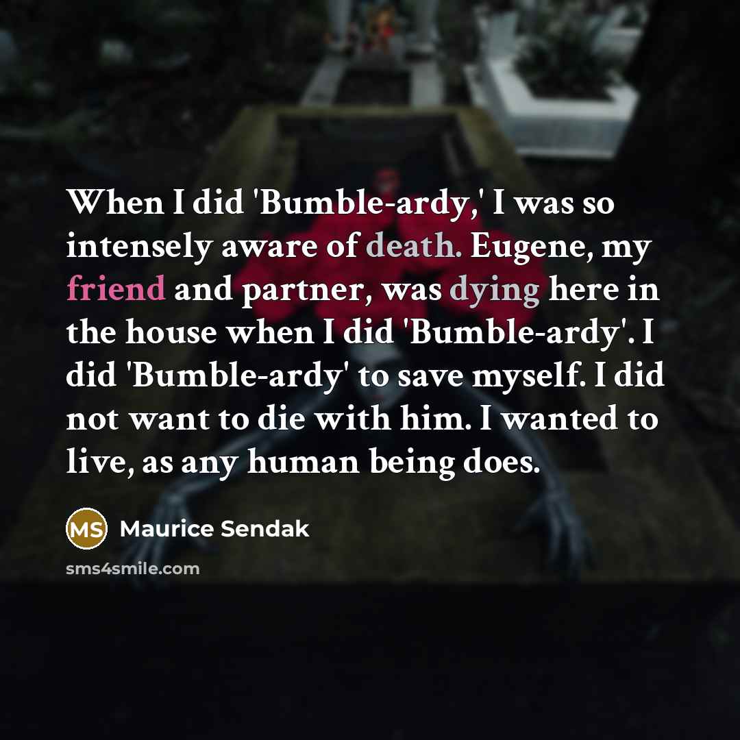 “When I did 'Bumble-ardy,' I was so intensely aware of death. Eugene, my friend and partner, was dying here in the house when I did 'Bumble-ardy'. I did 'Bumble-ardy' to save myself. I did not want to die with him. I wanted to live, as any human being does.” quote by Maurice Sendak