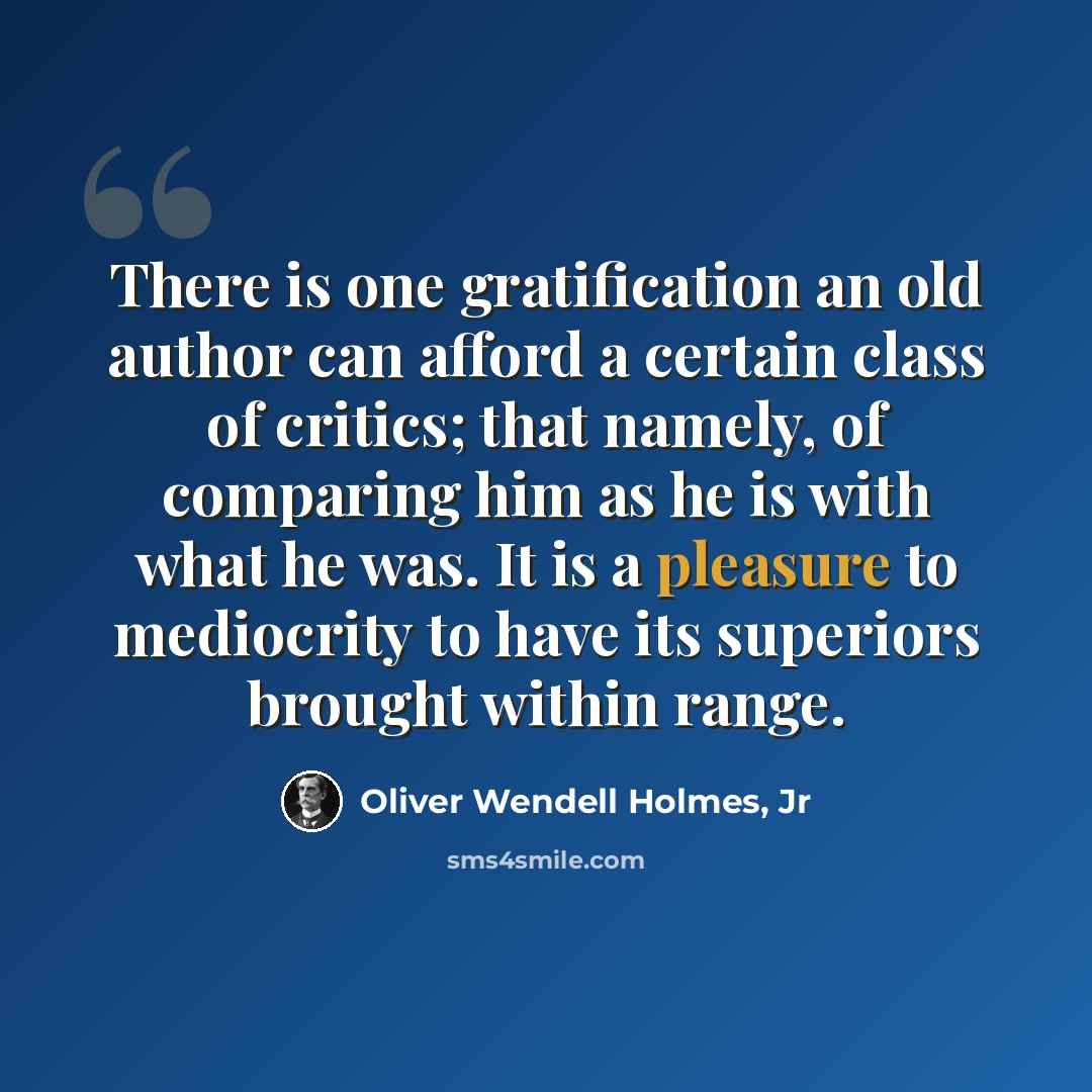 “There is one gratification an old author can afford a certain class of critics; that namely, of comparing him as he is with what he was. It is a pleasure to mediocrity to have its superiors brought within range.” quote by Oliver Wendell Holmes, Jr