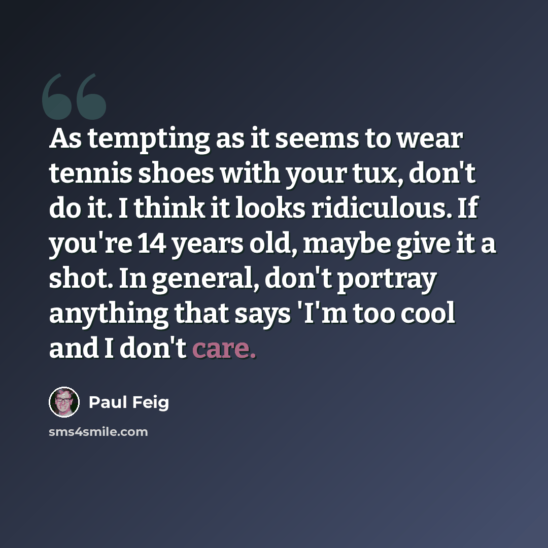 “As tempting as it seems to wear tennis shoes with your tux, don't do it. I think it looks ridiculous. If you're 14 years old, maybe give it a shot. In general, don't portray anything that says 'I'm too cool and I don't care.” quote by Paul Feig