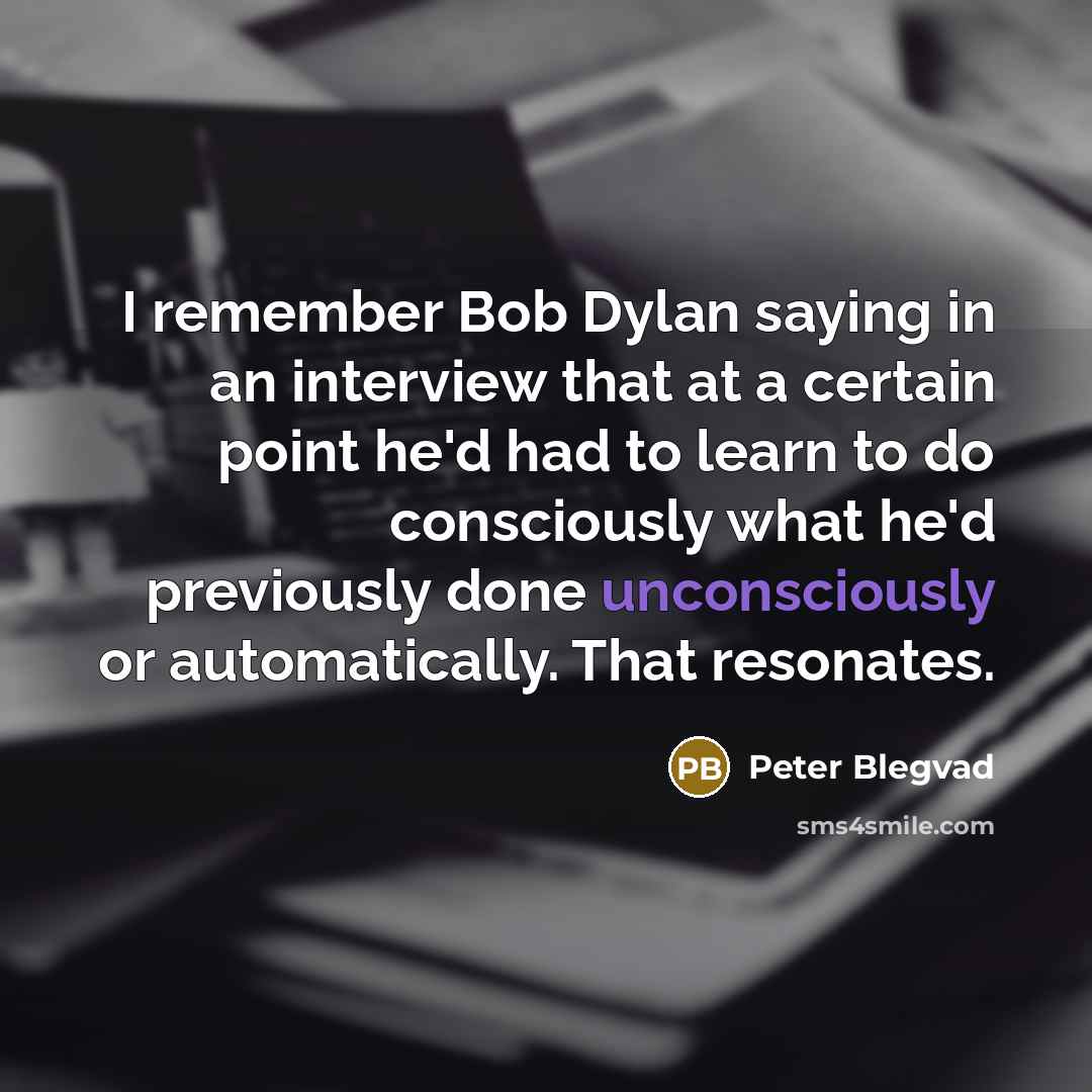 “I remember Bob Dylan saying in an interview that at a certain point he'd had to learn to do consciously what he'd previously done unconsciously or automatically. That resonates.” quote by Peter Blegvad