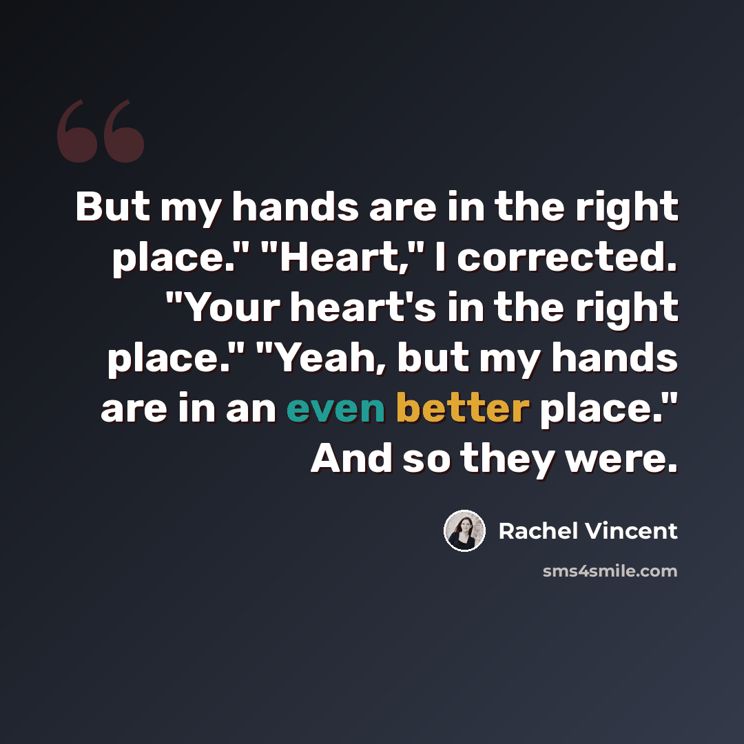 “But my hands are in the right place." "Heart," I corrected. "Your heart's in the right place." "Yeah, but my hands are in an even better place." And so they were.” quote by Rachel Vincent
