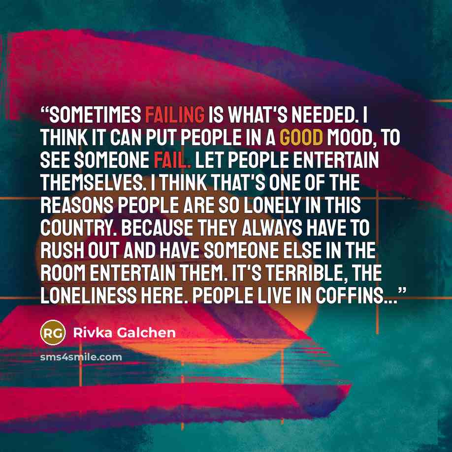 “Sometimes failing is what's needed. I think it can put people in a good mood, to see someone fail. Let people entertain themselves. I think that's one of the reasons people are so lonely in this country. Because they always have to rush out and have someone else in the room entertain them. It's…” quote by Rivka Galchen