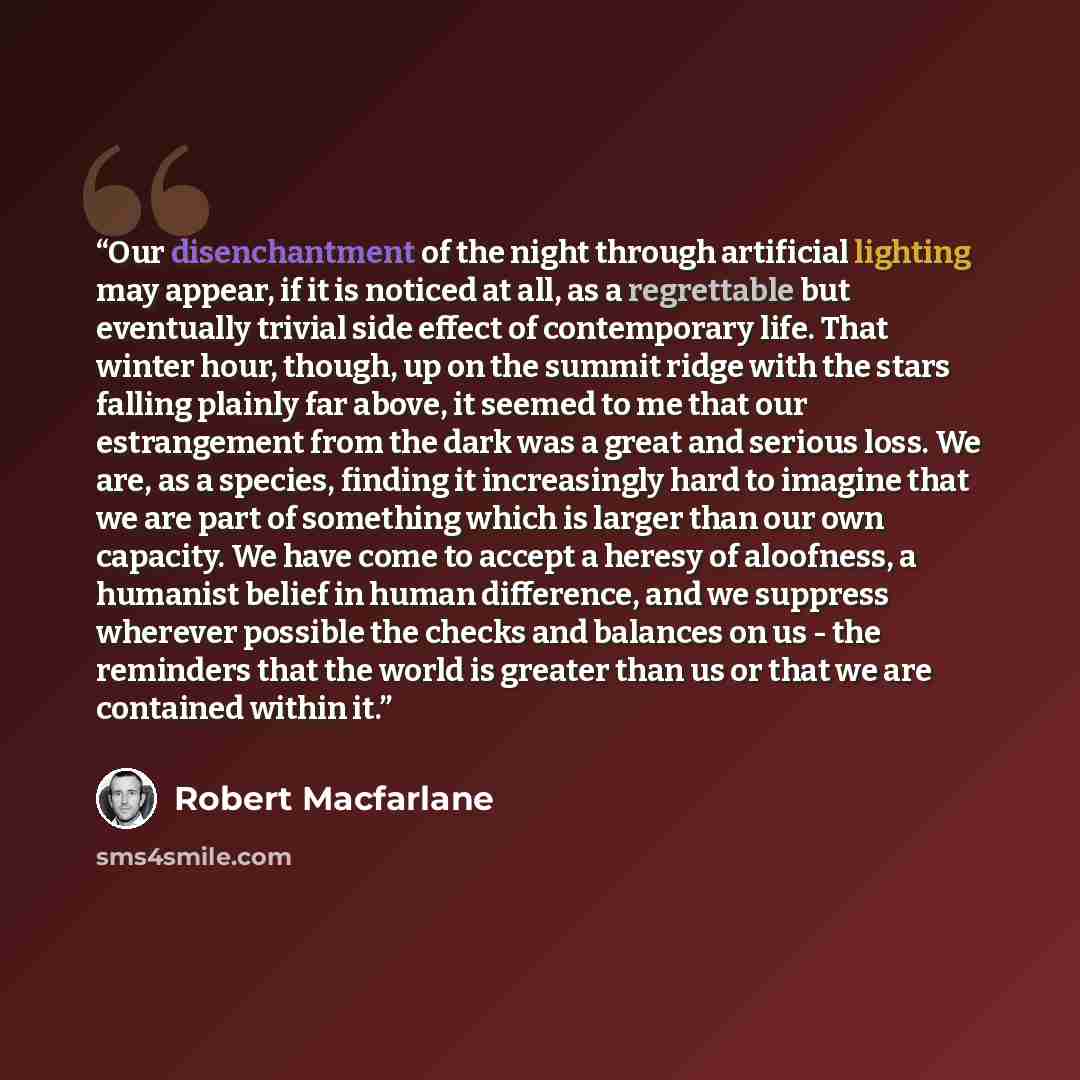 “Our disenchantment of the night through artificial lighting may appear, if it is noticed at all, as a regrettable but eventually trivial side effect of contemporary life. That winter hour, though, up on the summit ridge with the stars falling plainly far above, it seemed to me that our…” quote by Robert Macfarlane