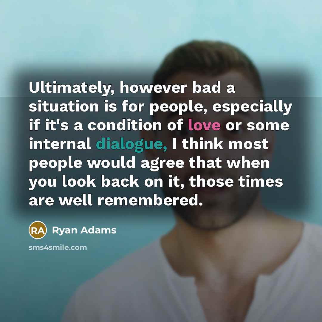 “Ultimately, however bad a situation is for people, especially if it's a condition of love or some internal dialogue, I think most people would agree that when you look back on it, those times are well remembered.” quote by Ryan Adams