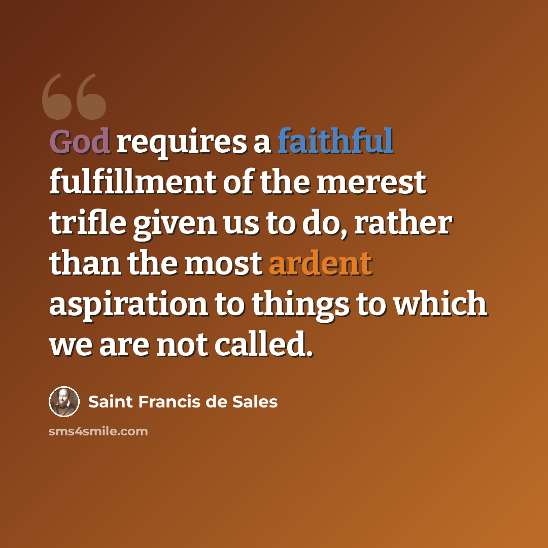 “God requires a faithful fulfillment of the merest trifle given us to do, rather than the most ardent aspiration to things to which we are not called.” quote by Saint Francis de Sales