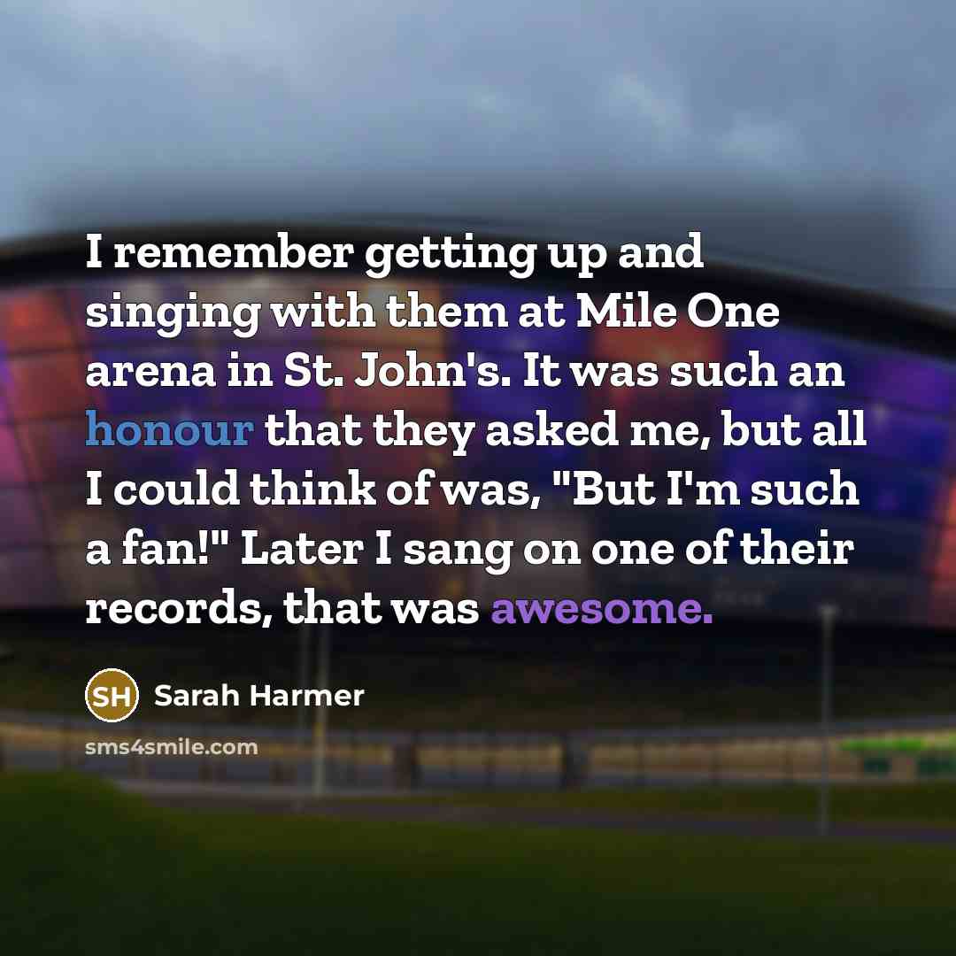 “I remember getting up and singing with them at Mile One arena in St. John's. It was such an honour that they asked me, but all I could think of was, "But I'm such a fan!" Later I sang on one of their records, that was awesome.” quote by Sarah Harmer