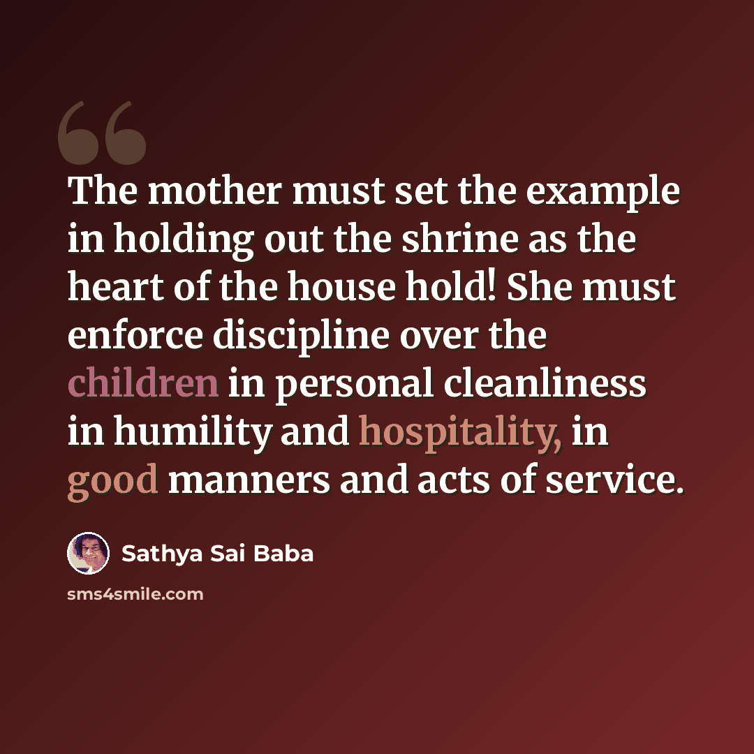 “The mother must set the example in holding out the shrine as the heart of the house hold! She must enforce discipline over the children in personal cleanliness in humility and hospitality, in good manners and acts of service.” quote by Sathya Sai Baba