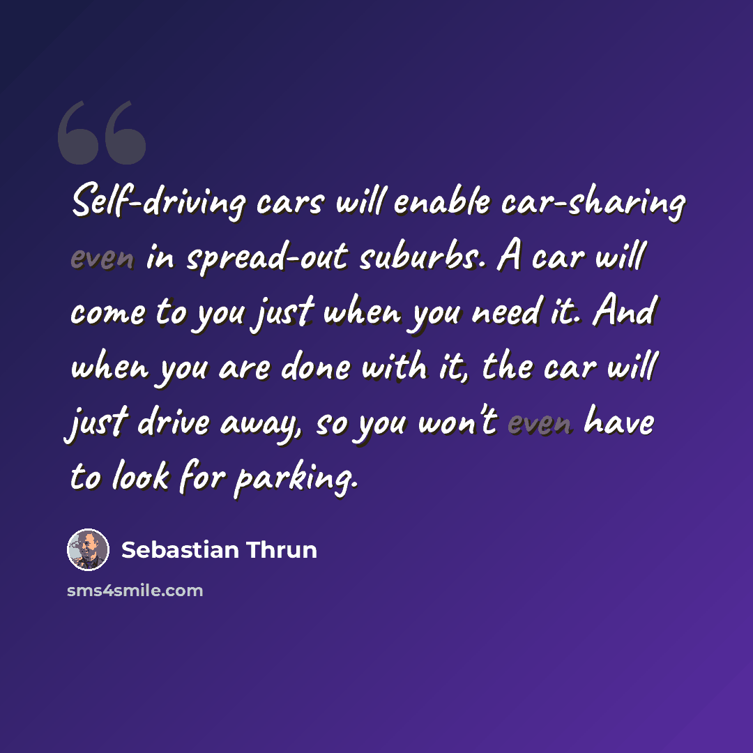 “Self-driving cars will enable car-sharing even in spread-out suburbs. A car will come to you just when you need it. And when you are done with it, the car will just drive away, so you won't even have to look for parking.” quote by Sebastian Thrun