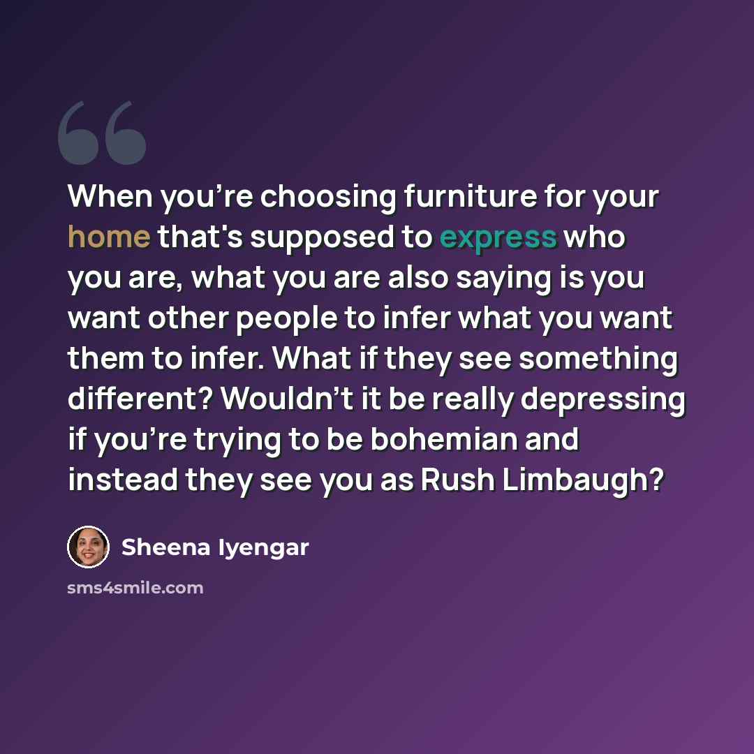 “When you're choosing furniture for your home that's supposed to express who you are, what you are also saying is you want other people to infer what you want them to infer. What if they see something different? Wouldn't it be really depressing if you're trying to be bohemian and instead they see…” quote by Sheena Iyengar