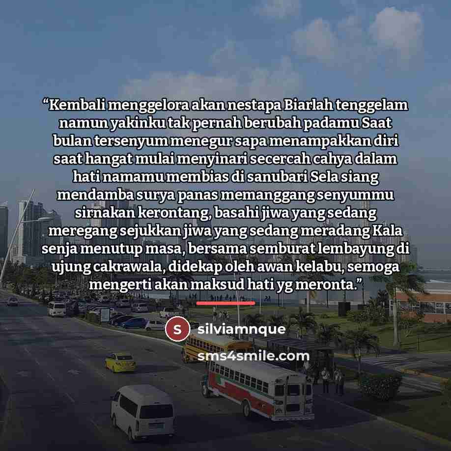 “Kembali menggelora akan nestapa Biarlah tenggelam namun yakinku tak pernah berubah padamu Saat bulan tersenyum menegur sapa menampakkan diri saat hangat mulai menyinari secercah cahya dalam hati namamu membias di sanubari Sela siang mendamba surya panas memanggang senyummu sirnakan kerontang…” quote by silviamnque