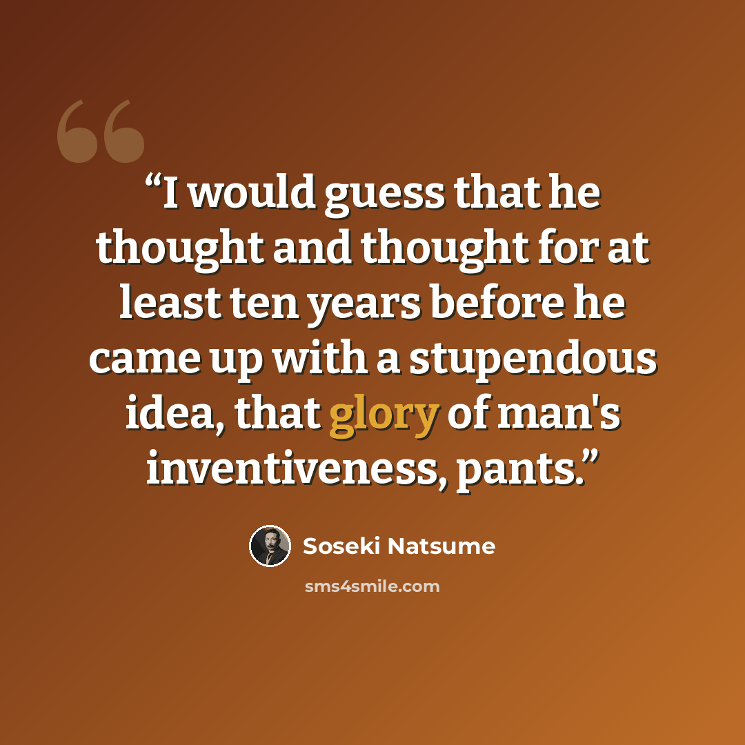 “I would guess that he thought and thought for at least ten years before he came up with a stupendous idea, that glory of man's inventiveness, pants.” quote by Soseki Natsume