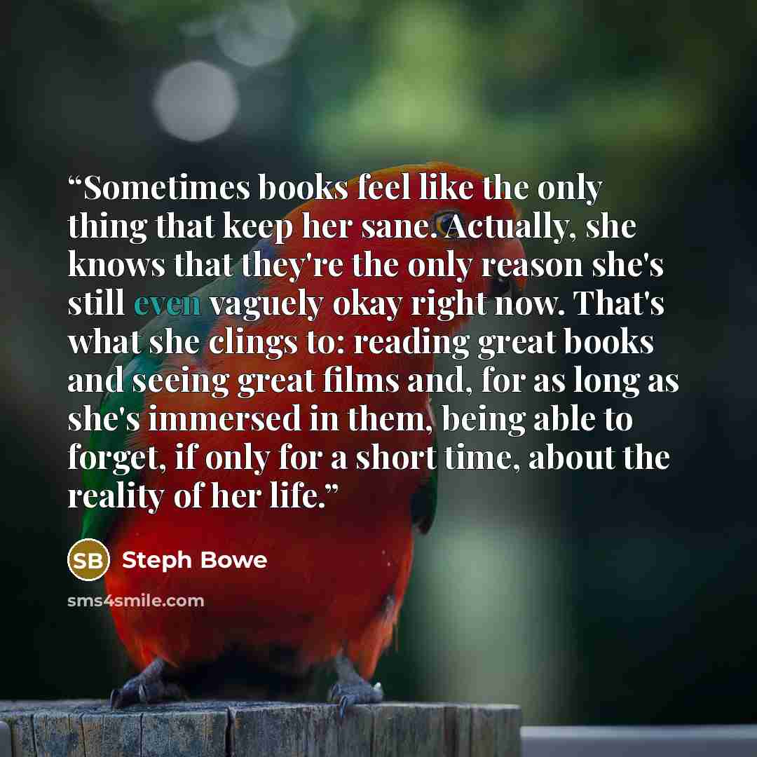 “Sometimes books feel like the only thing that keep her sane. Actually, she knows that they're the only reason she's still even vaguely okay right now. That's what she clings to: reading great books and seeing great films and, for as long as she's immersed in them, being able to forget, if only for…” quote by Steph Bowe