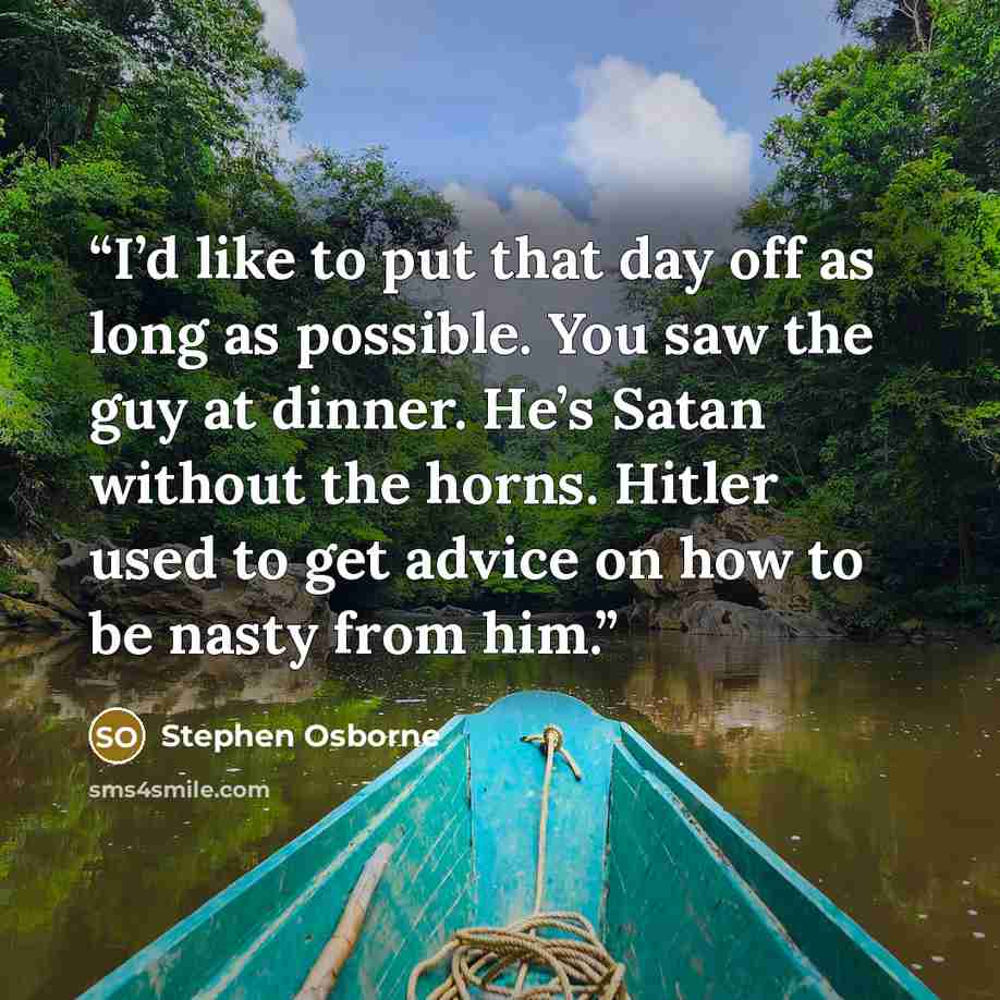 “I’d like to put that day off as long as possible. You saw the guy at dinner. He’s Satan without the horns. Hitler used to get advice on how to be nasty from him.” quote by Stephen Osborne