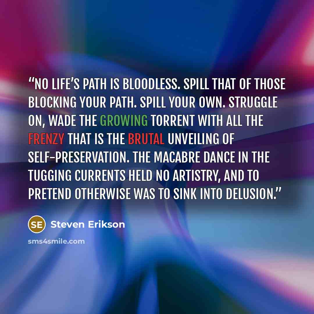 “No life’s path is bloodless. Spill that of those blocking your path. Spill your own. Struggle on, wade the growing torrent with all the frenzy that is the brutal unveiling of self-preservation. The macabre dance in the tugging currents held no artistry, and to pretend otherwise was to sink into…” quote by Steven Erikson