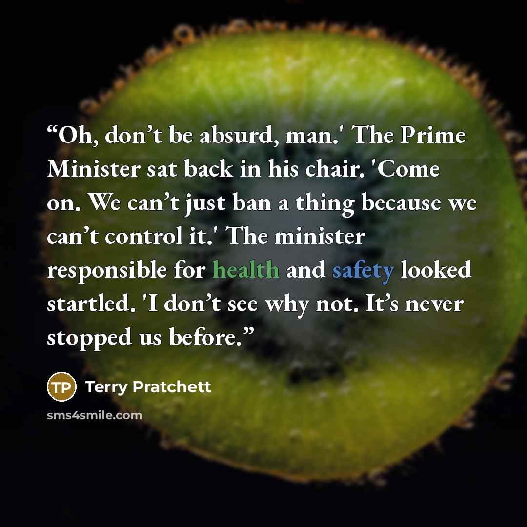 “Oh, don’t be absurd, man.' The Prime Minister sat back in his chair. 'Come on. We can’t just ban a thing because we can’t control it.' The minister responsible for health and safety looked startled. 'I don’t see why not. It’s never stopped us before.” quote by Terry Pratchett
