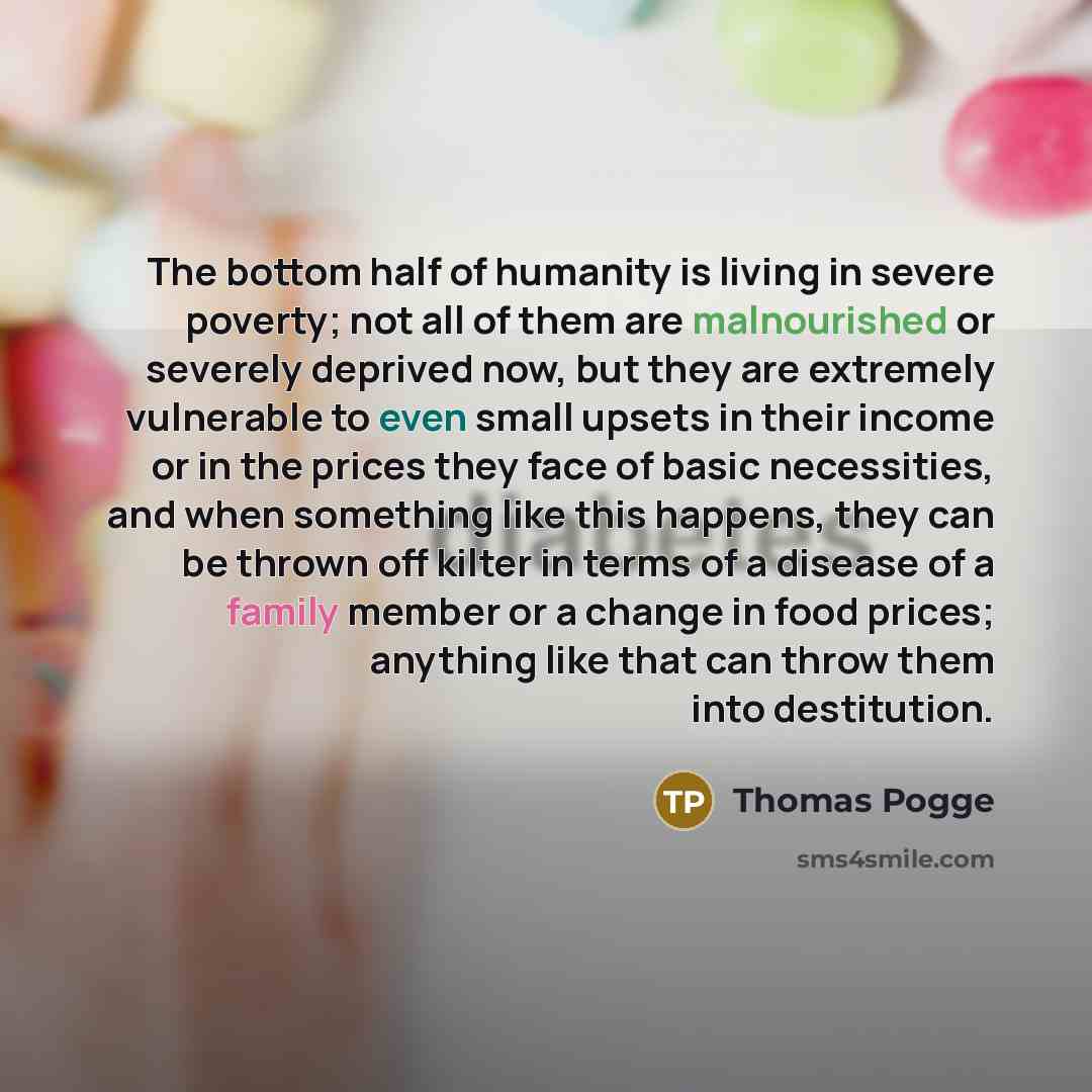 “The bottom half of humanity is living in severe poverty; not all of them are malnourished or severely deprived now, but they are extremely vulnerable to even small upsets in their income or in the prices they face of basic necessities, and when something like this happens, they can be thrown off…” quote by Thomas Pogge