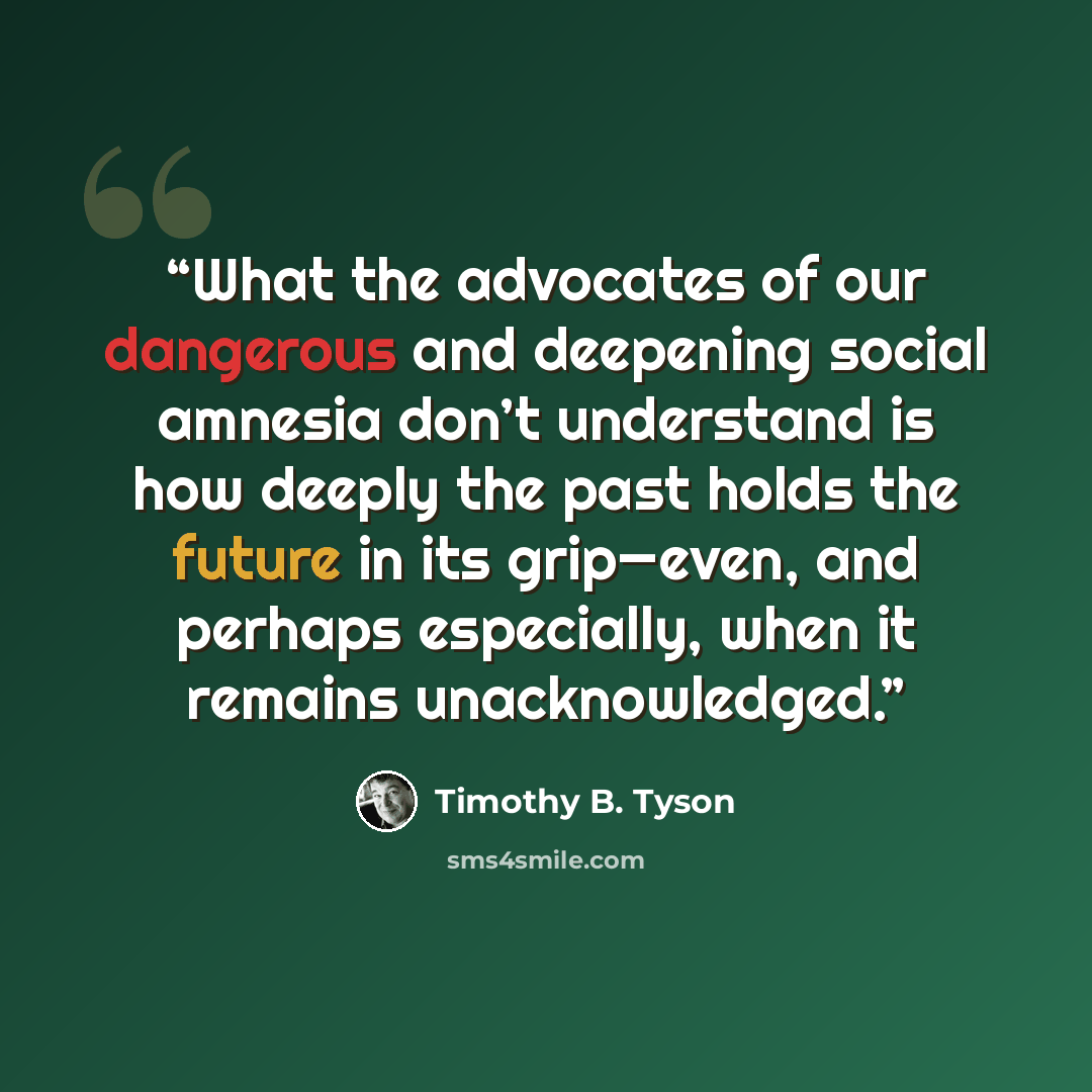 “What the advocates of our dangerous and deepening social amnesia don’t understand is how deeply the past holds the future in its grip—even, and perhaps especially, when it remains unacknowledged.” quote by Timothy B. Tyson