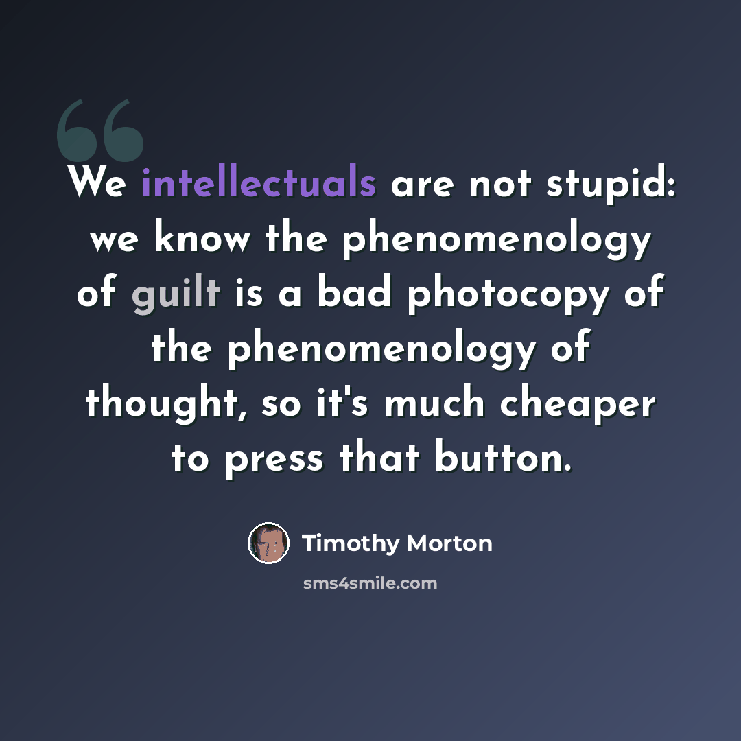 “We intellectuals are not stupid: we know the phenomenology of guilt is a bad photocopy of the phenomenology of thought, so it's much cheaper to press that button.” quote by Timothy Morton