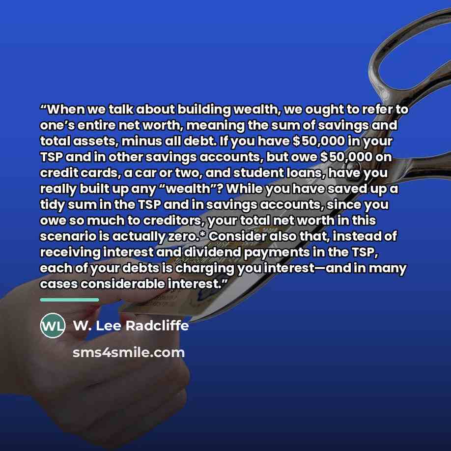 “When we talk about building wealth, we ought to refer to one’s entire net worth, meaning the sum of savings and total assets, minus all debt. If you have $50,000 in your TSP and in other savings accounts, but owe $50,000 on credit cards, a car or two, and student loans, have you really built up…” quote by W. Lee Radcliffe