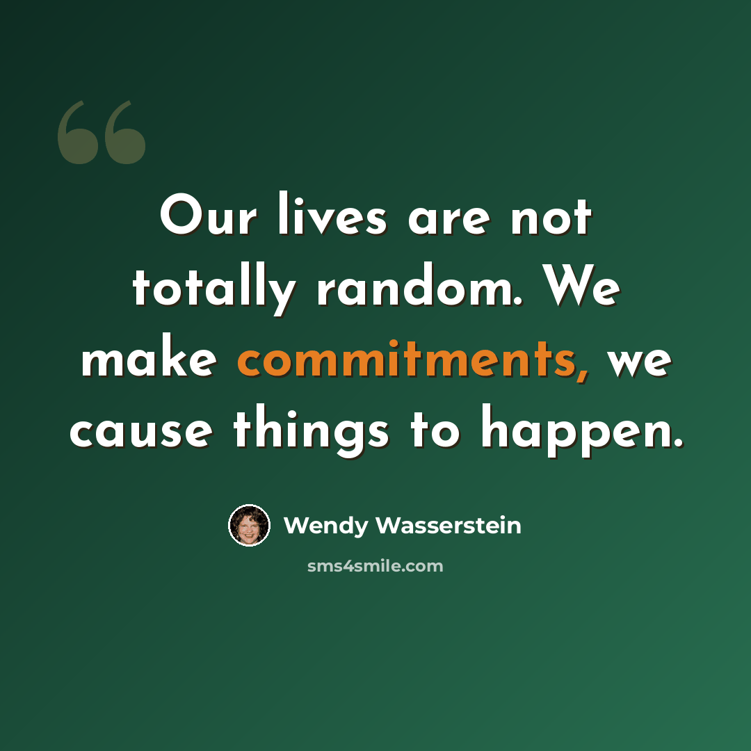 “Our lives are not totally random. We make commitments, we cause things to happen.” quote by Wendy Wasserstein