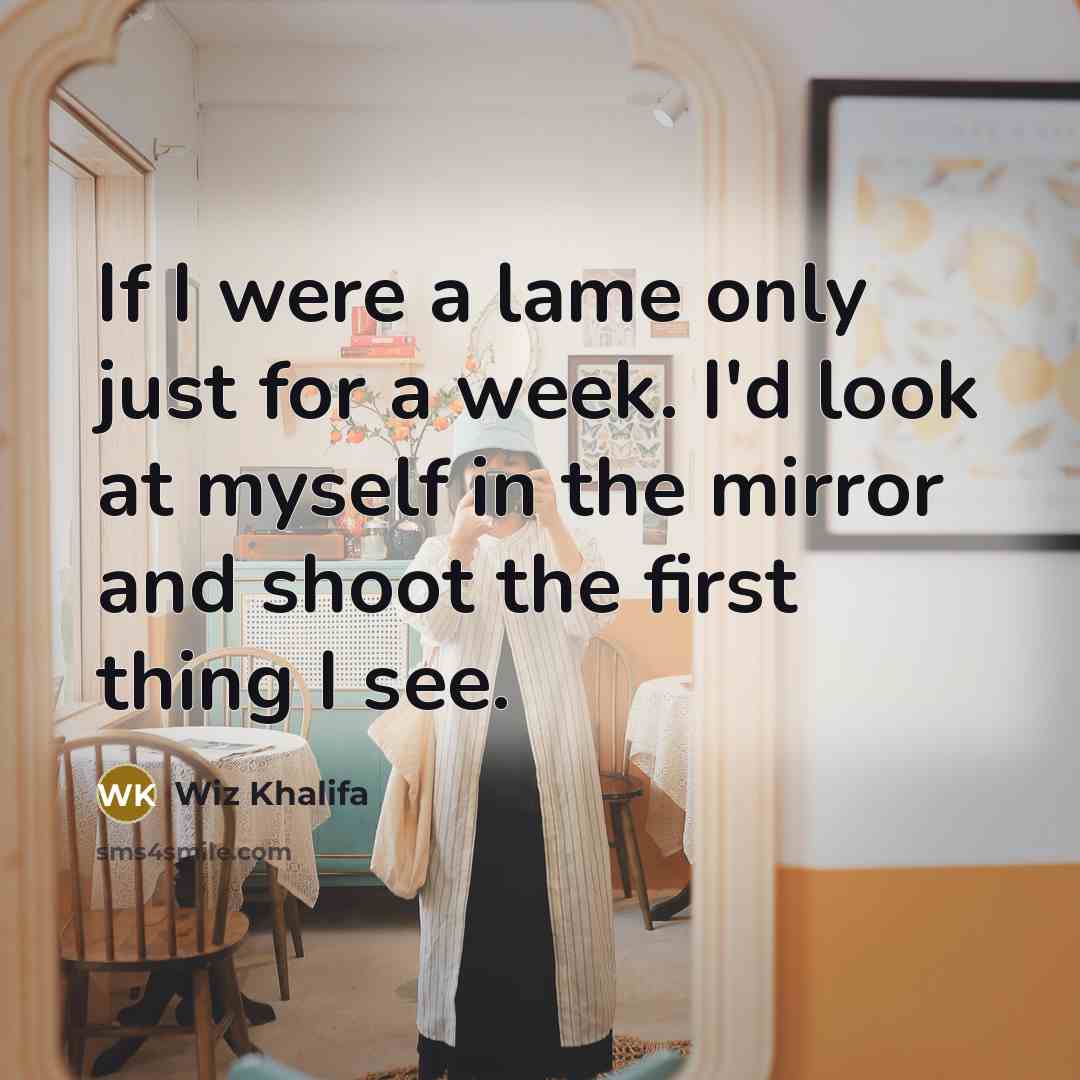 “If I were a lame only just for a week. I'd look at myself in the mirror and shoot the first thing I see.” quote by Wiz Khalifa