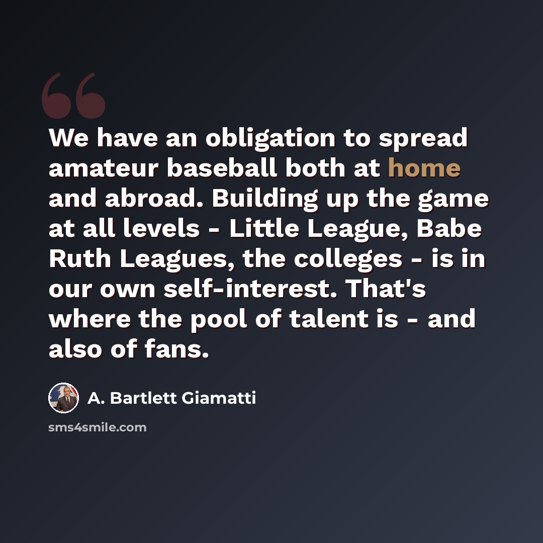 “We have an obligation to spread amateur baseball both at home and abroad. Building up the game at all levels - Little League, Babe Ruth Leagues, the colleges - is in our own self-interest. That's where the pool of talent is - and also of fans.” quote by A. Bartlett Giamatti