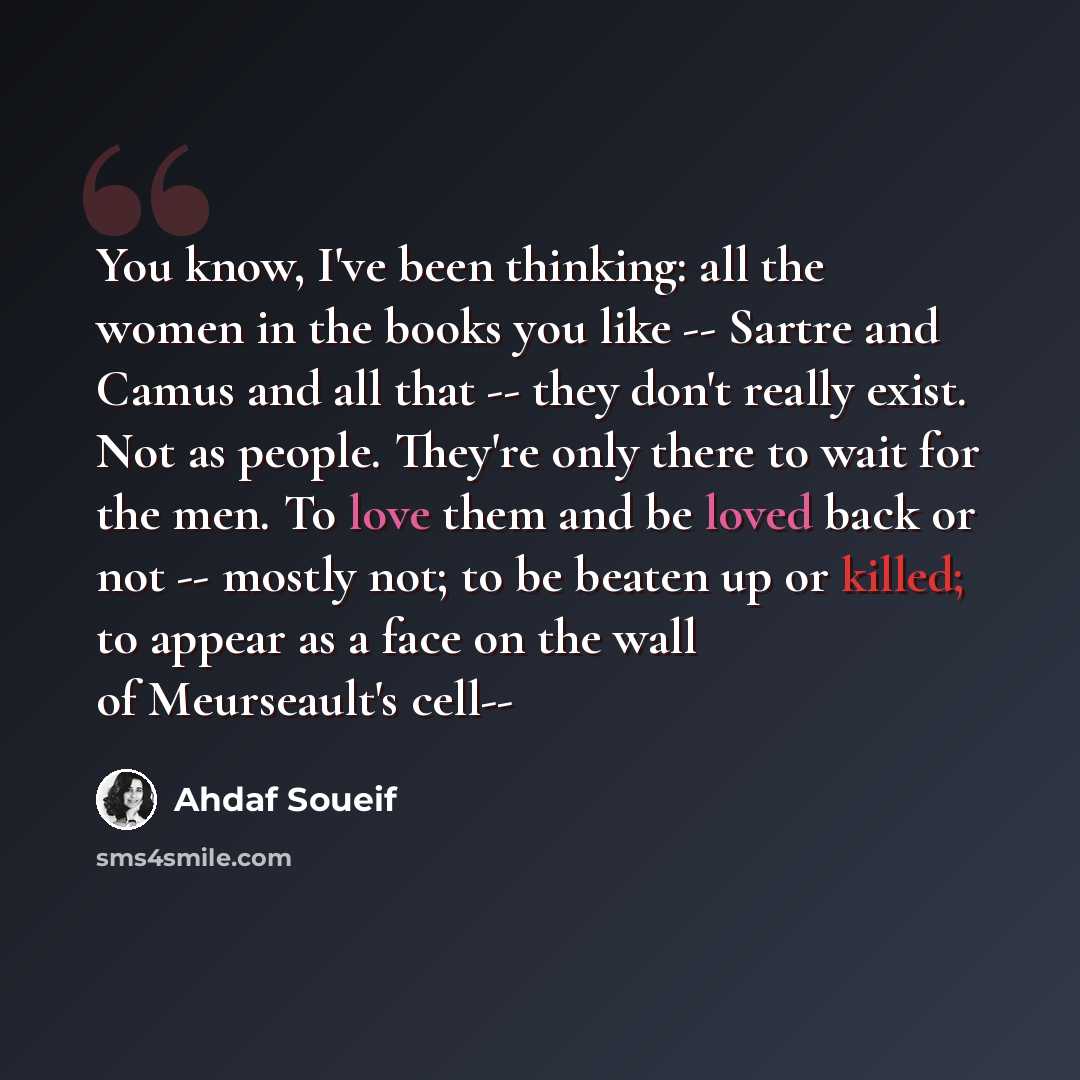 “You know, I've been thinking: all the women in the books you like -- Sartre and Camus and all that -- they don't really exist. Not as people. They're only there to wait for the men. To love them and be loved back or not -- mostly not; to be beaten up or killed; to appear as a face on the wall of…” quote by Ahdaf Soueif