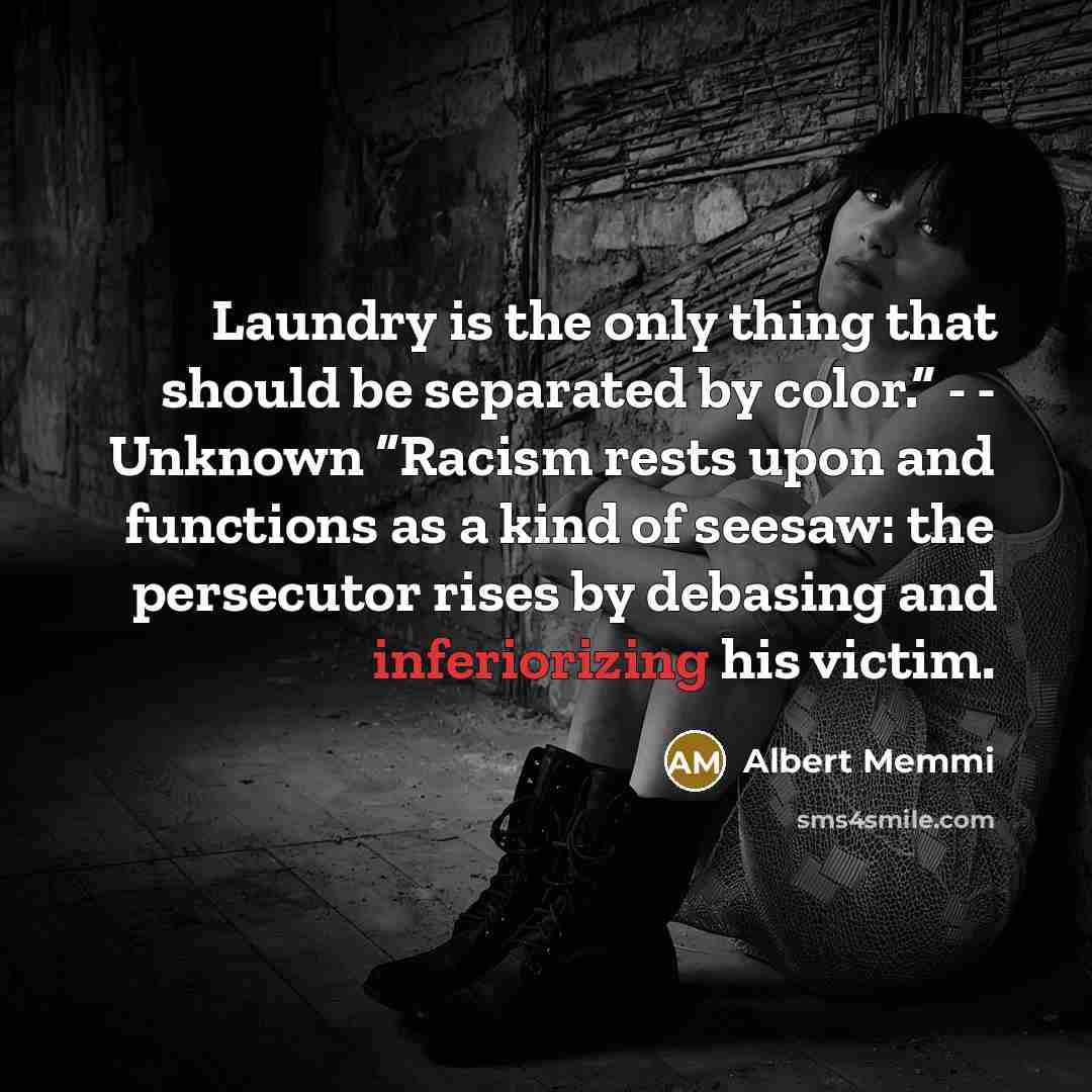 “Laundry is the only thing that should be separated by color.” - - Unknown “Racism rests upon and functions as a kind of seesaw: the persecutor rises by debasing and inferiorizing his victim.” quote by Albert Memmi