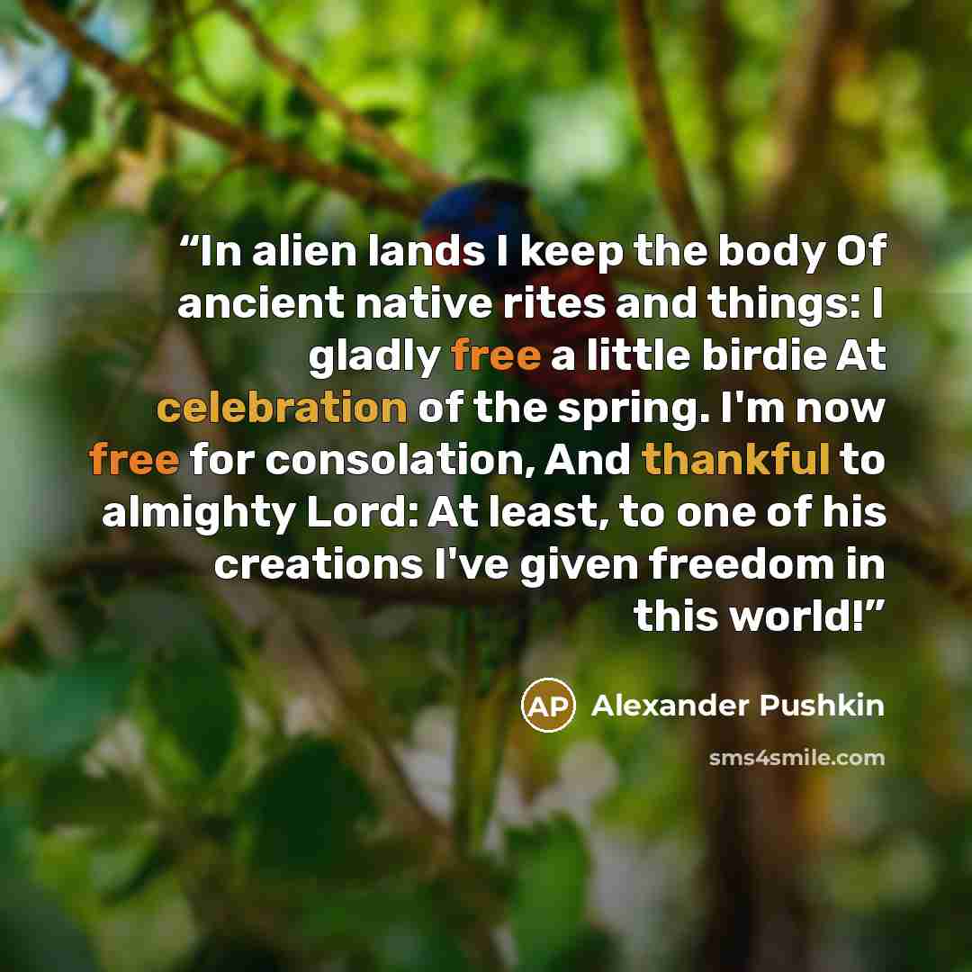 “In alien lands I keep the body Of ancient native rites and things: I gladly free a little birdie At celebration of the spring. I'm now free for consolation, And thankful to almighty Lord: At least, to one of his creations I've given freedom in this world!” quote by Alexander Pushkin