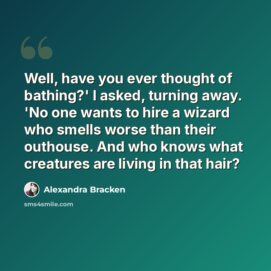“Well, have you ever thought of bathing?' I asked, turning away. 'No one wants to hire a wizard who smells worse than their outhouse. And who knows what creatures are living in that hair?” quote by Alexandra Bracken
