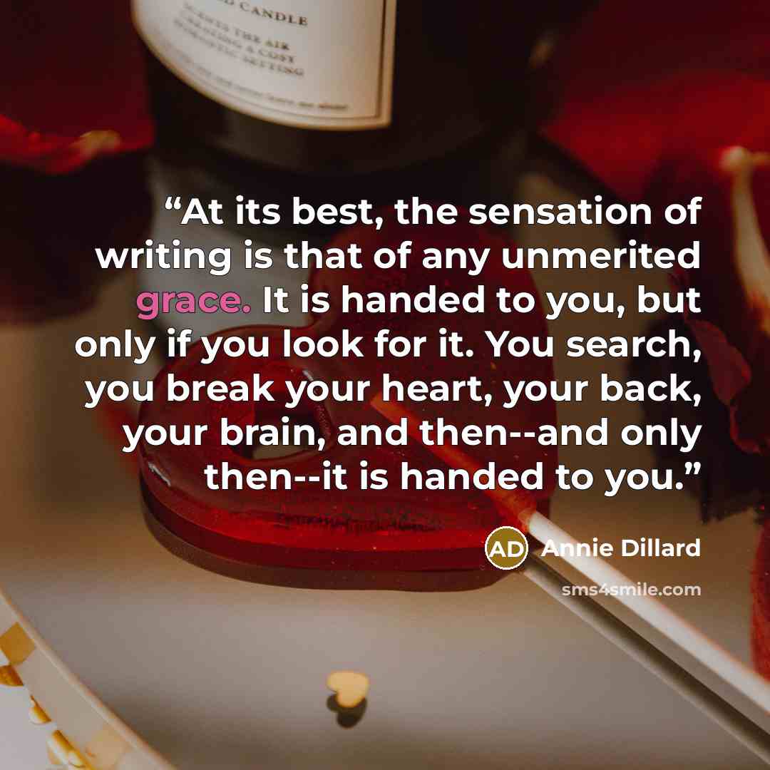 “At its best, the sensation of writing is that of any unmerited grace. It is handed to you, but only if you look for it. You search, you break your heart, your back, your brain, and then--and only then--it is handed to you.” quote by Annie Dillard