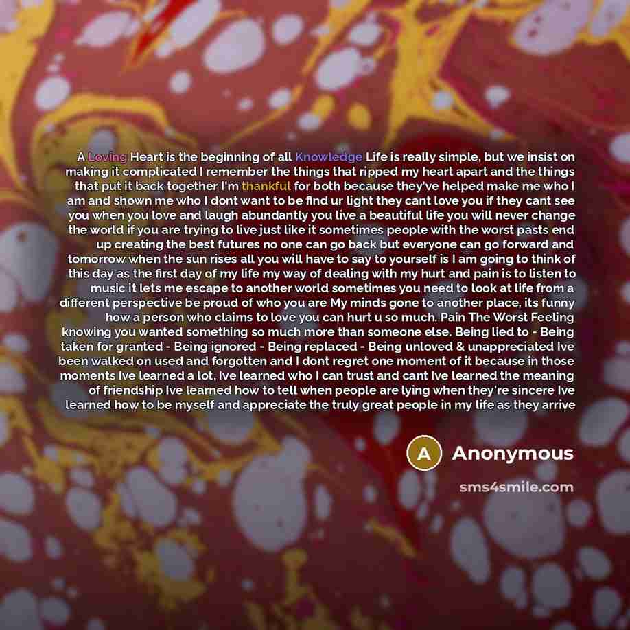“A Loving Heart is the beginning of all Knowledge Life is really simple, but we insist on making it complicated I remember the things that ripped my heart apart and the things that put it back together I'm thankful for both because they've helped make me who I am and shown me who I dont want to be…” quote by Anonymous