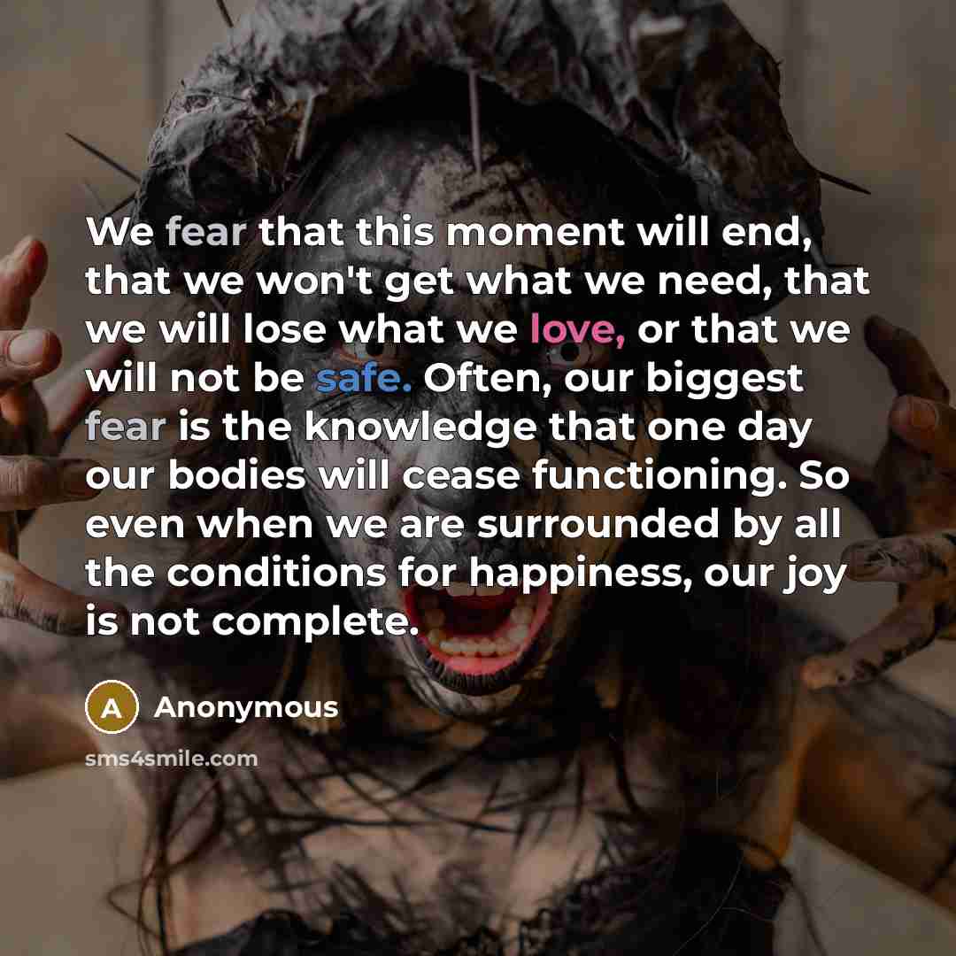 “We fear that this moment will end, that we won't get what we need, that we will lose what we love, or that we will not be safe. Often, our biggest fear is the knowledge that one day our bodies will cease functioning. So even when we are surrounded by all the conditions for happiness, our joy is…” quote by Anonymous
