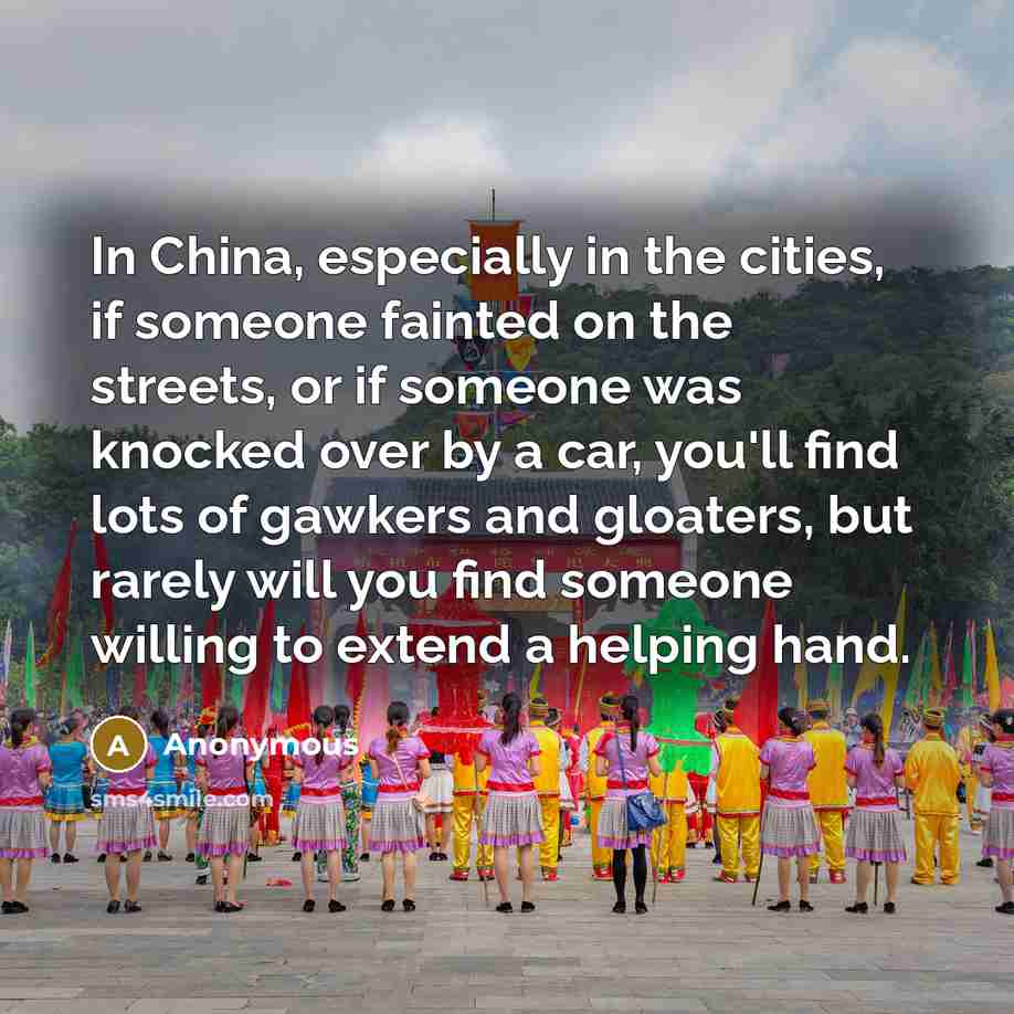 “In China, especially in the cities, if someone fainted on the streets, or if someone was knocked over by a car, you'll find lots of gawkers and gloaters, but rarely will you find someone willing to extend a helping hand.” quote by Anonymous