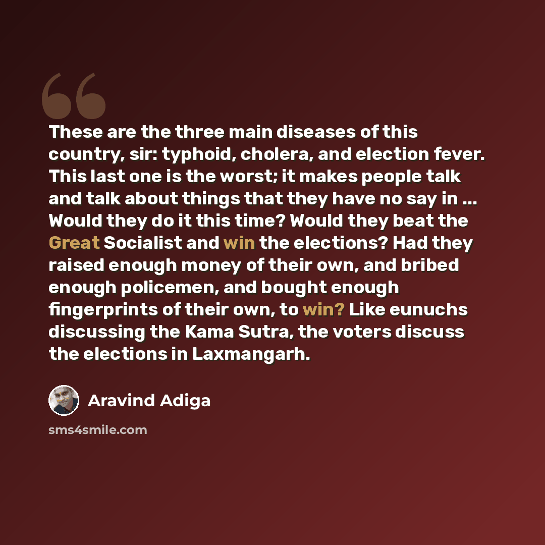 “These are the three main diseases of this country, sir: typhoid, cholera, and election fever. This last one is the worst; it makes people talk and talk about things that they have no say in ... Would they do it this time? Would they beat the Great Socialist and win the elections? Had they raised…” quote by Aravind Adiga
