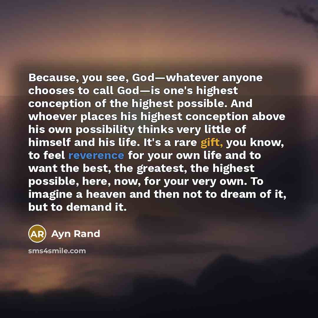 “Because, you see, God—whatever anyone chooses to call God—is one's highest conception of the highest possible. And whoever places his highest conception above his own possibility thinks very little of himself and his life. It's a rare gift, you know, to feel reverence for your own life and to want…” quote by Ayn Rand