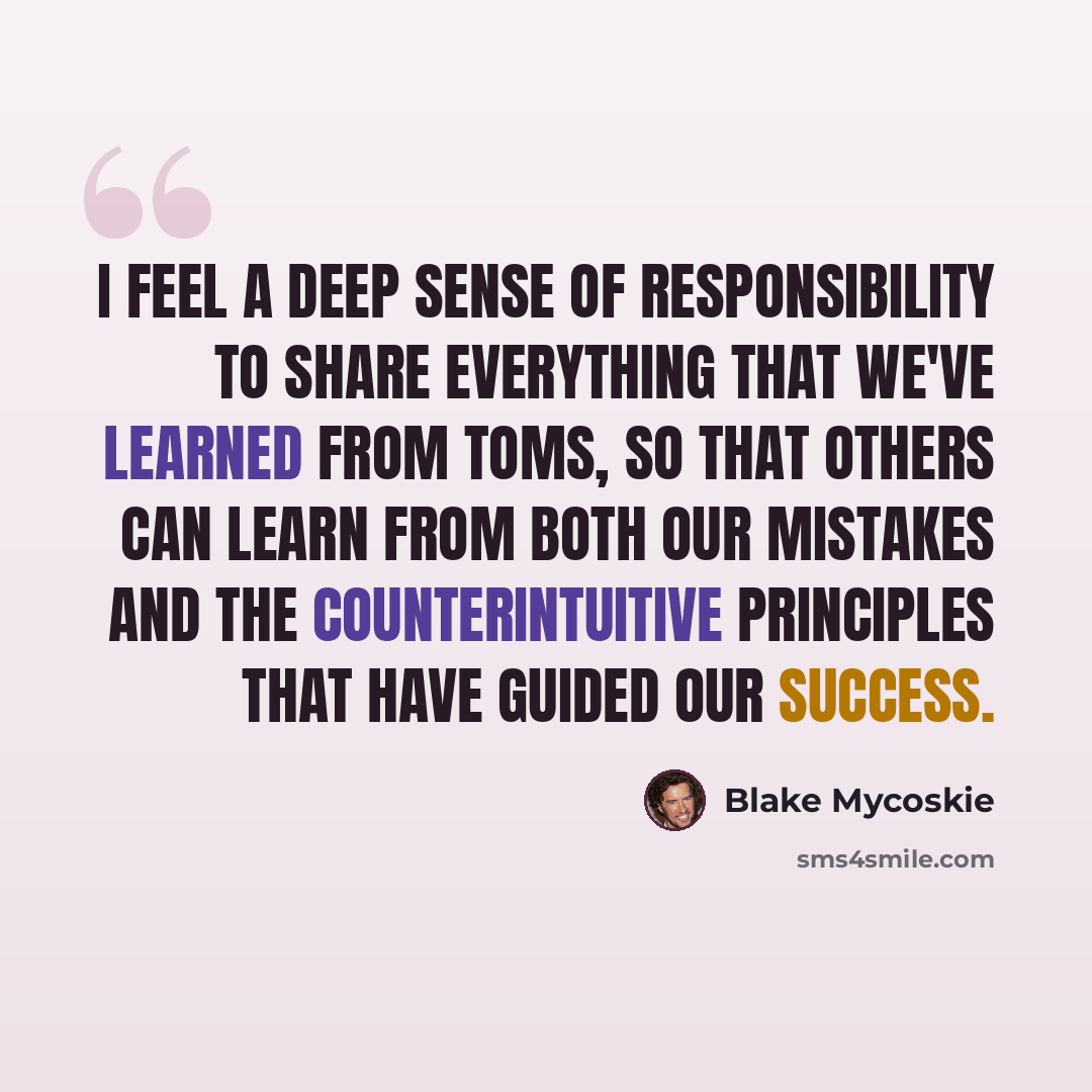 “I feel a deep sense of responsibility to share everything that we've learned from TOMS, so that others can learn from both our mistakes and the counterintuitive principles that have guided our success.” quote by Blake Mycoskie