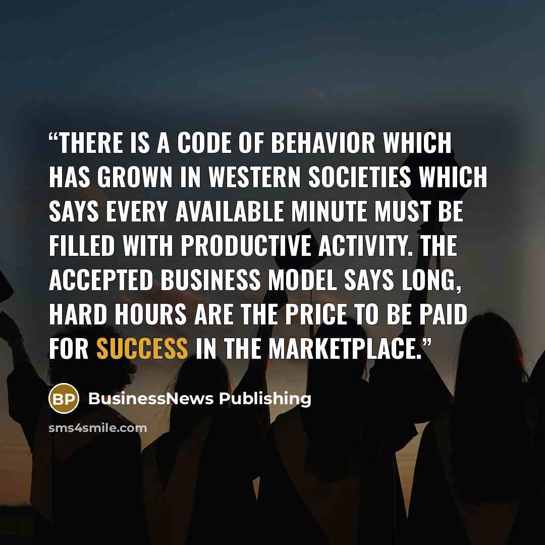 “There is a code of behavior which has grown in Western societies which says every available minute must be filled with productive activity. The accepted business model says long, hard hours are the price to be paid for success in the marketplace.” quote by BusinessNews Publishing