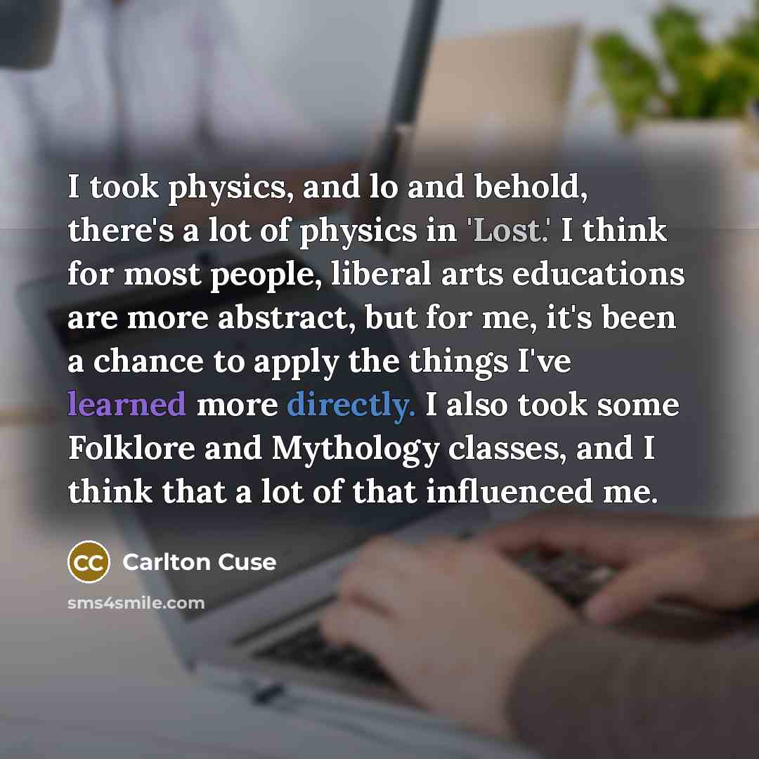 “I took physics, and lo and behold, there's a lot of physics in 'Lost.' I think for most people, liberal arts educations are more abstract, but for me, it's been a chance to apply the things I've learned more directly. I also took some Folklore and Mythology classes, and I think that a lot of that…” quote by Carlton Cuse