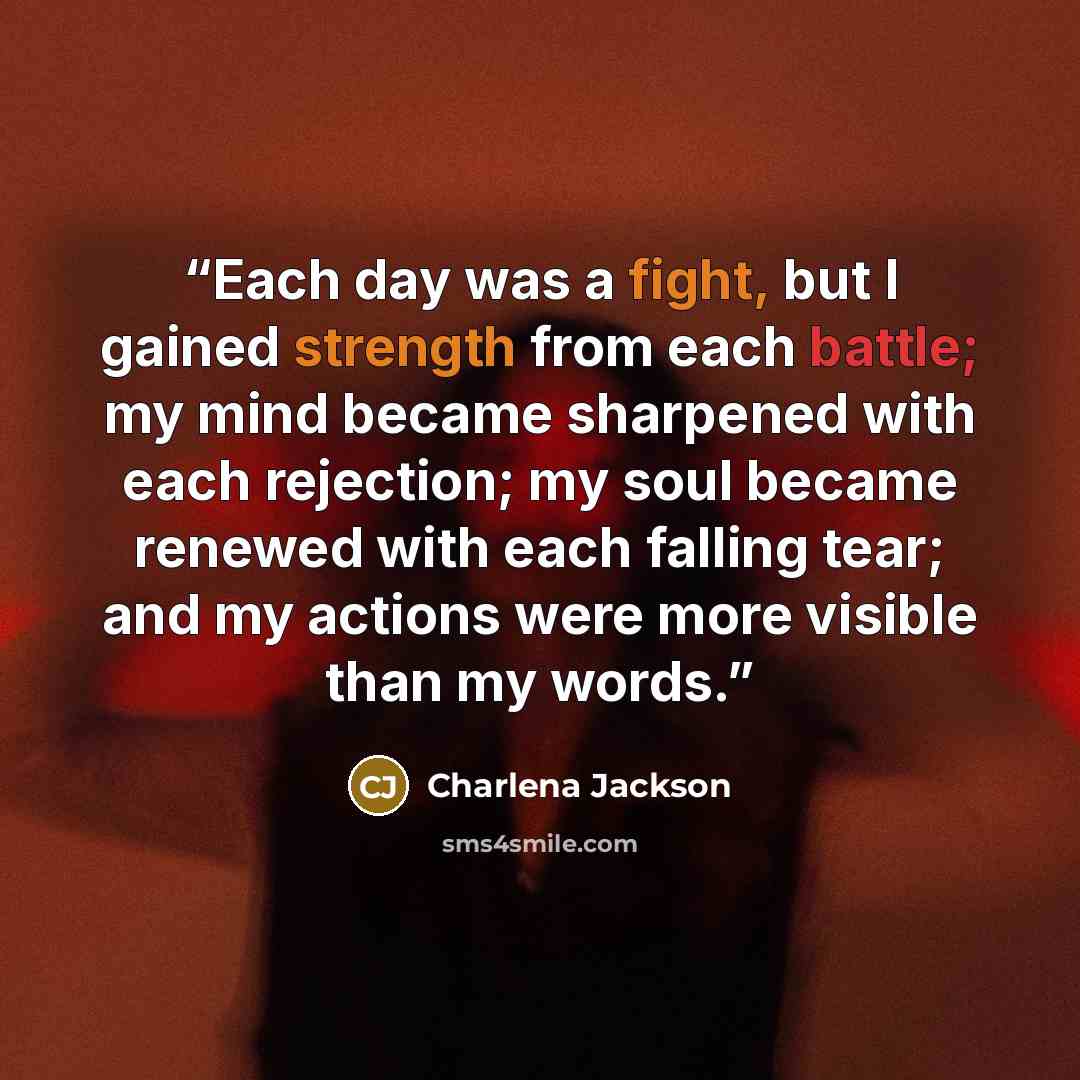 “Each day was a fight, but I gained strength from each battle; my mind became sharpened with each rejection; my soul became renewed with each falling tear; and my actions were more visible than my words.” quote by Charlena Jackson